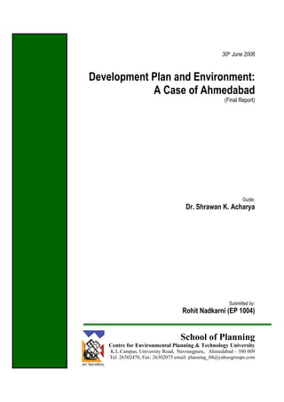 30th June 2006
Development Plan and Environment:
A Case of Ahmedabad
(Final Report)
Guide:
Dr. Shrawan K. Acharya
Submitted by:
Rohit Nadkarni (EP 1004)
School of Planning
Centre for Environmental Planning & Technology University
K.L.Campus, University Road, Navrangpura, Ahmedabad – 380 009
Tel: 26302470, Fax: 26302075 email: planning_04@yahoogroups.com
 