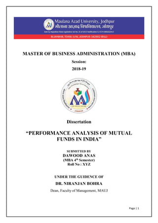 Page | 1
MASTER OF BUSINESS ADMINISTRATION (MBA)
Session:
2018-19
Dissertation
“PERFORMANCE ANALYSIS OF MUTUAL
FUNDS IN INDIA”
SUBMITTED BY
DAWOOD ANAS
(MBA 4th
Semester)
Roll No : XYZ
UNDER THE GUIDENCE OF
DR. NIRANJAN BOHRA
Dean, Faculty of Management, MAUJ
 
