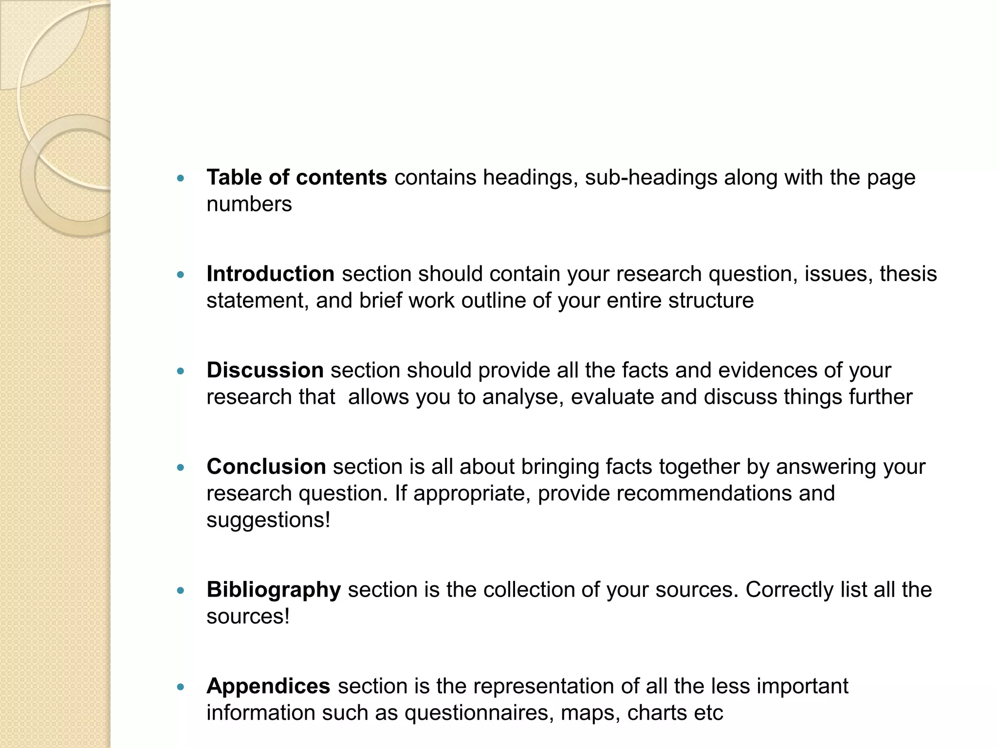    Table of contents contains headings, sub-headings along with the page
    numbers


   Introduction section should contain your research question, issues, thesis
    statement, and brief work outline of your entire structure


   Discussion section should provide all the facts and evidences of your
    research that allows you to analyse, evaluate and discuss things further


   Conclusion section is all about bringing facts together by answering your
    research question. If appropriate, provide recommendations and
    suggestions!


   Bibliography section is the collection of your sources. Correctly list all the
    sources!


   Appendices section is the representation of all the less important
    information such as questionnaires, maps, charts etc
 