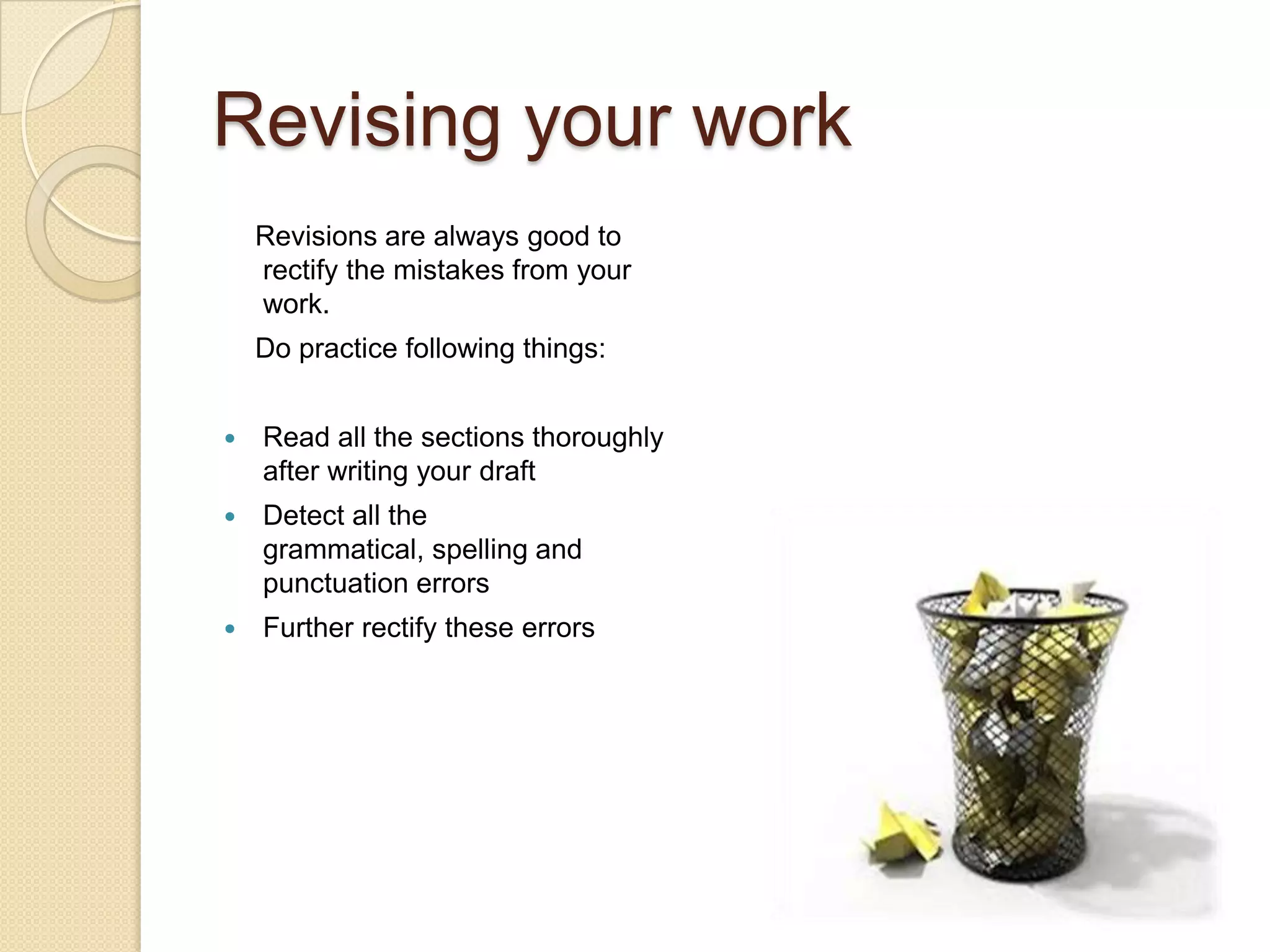 Revising your work
    Revisions are always good to
    rectify the mistakes from your
    work.
    Do practice following things:


   Read all the sections thoroughly
    after writing your draft
   Detect all the
    grammatical, spelling and
    punctuation errors
   Further rectify these errors
 