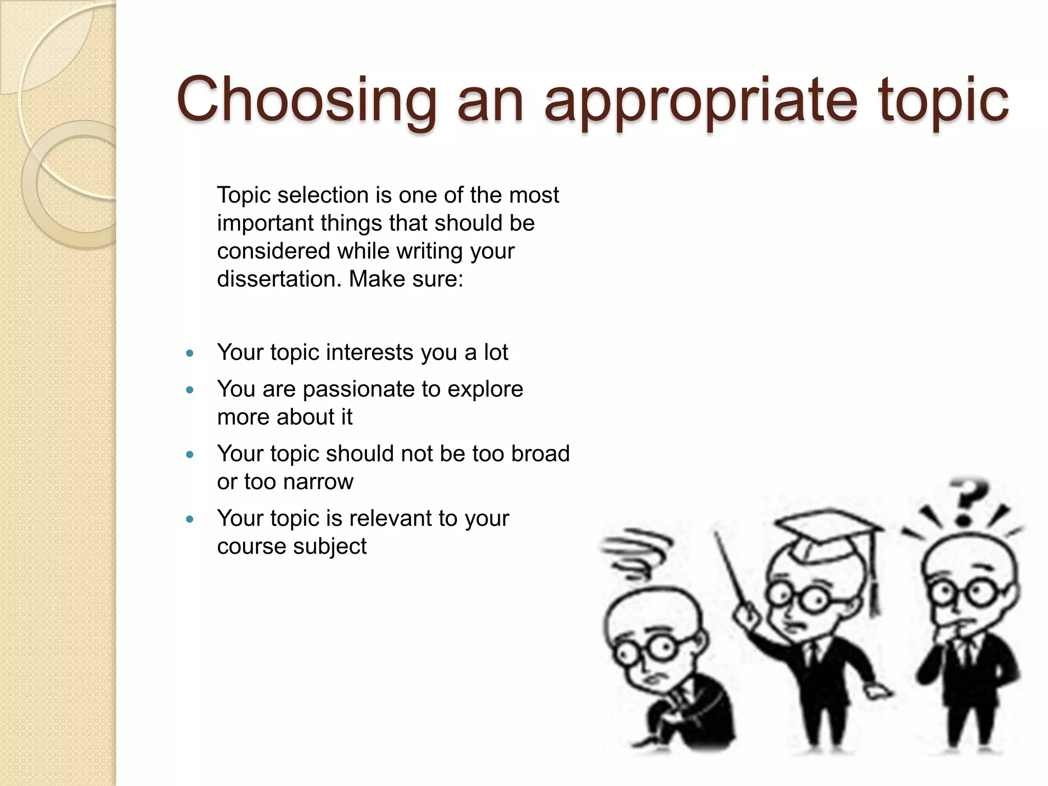 Choosing an appropriate topic
    Topic selection is one of the most
    important things that should be
    considered while writing your
    dissertation. Make sure:


   Your topic interests you a lot
   You are passionate to explore
    more about it
   Your topic should not be too broad
    or too narrow
   Your topic is relevant to your
    course subject
 