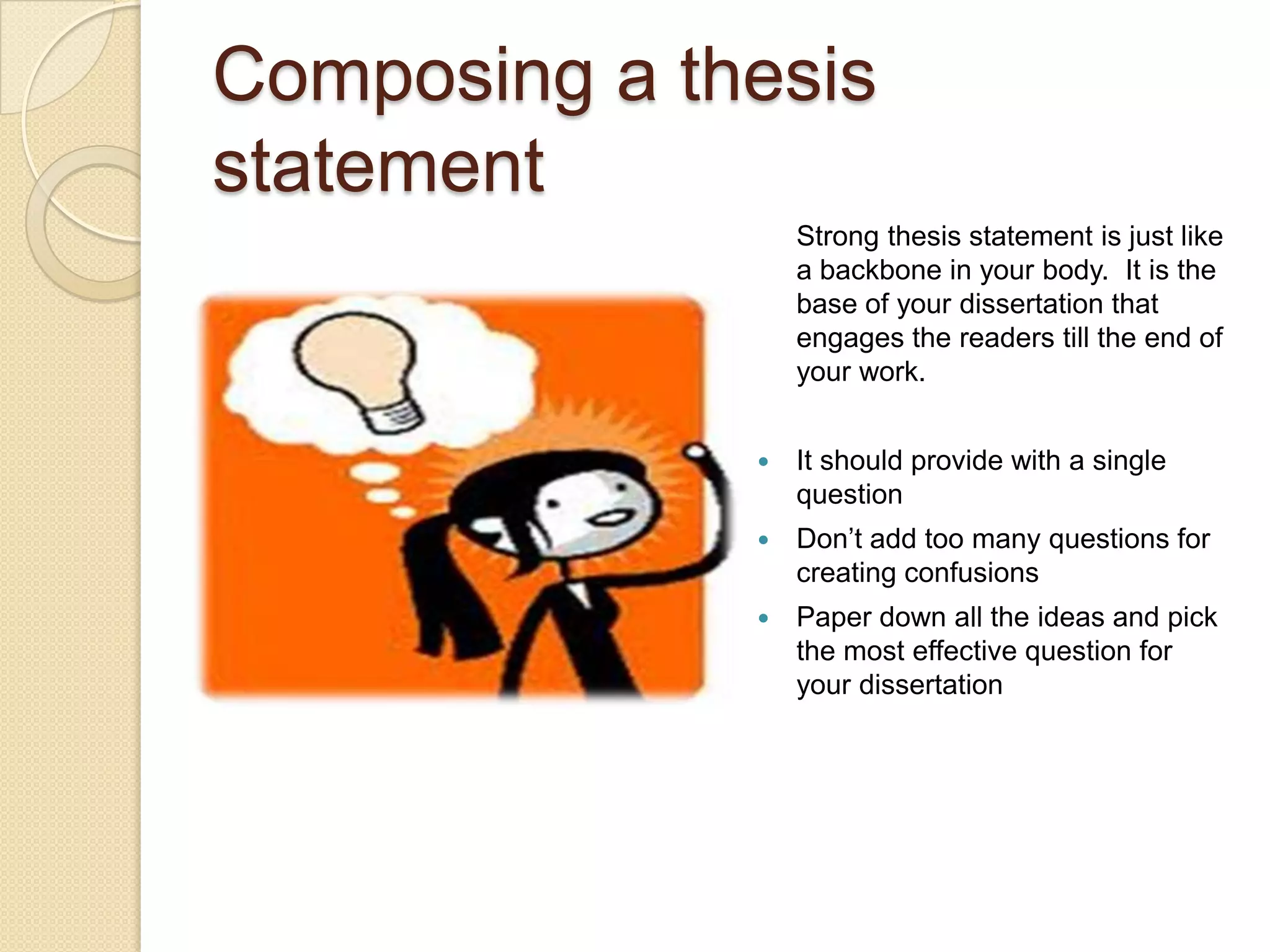 Composing a thesis
statement
                  Strong thesis statement is just like
                  a backbone in your body. It is the
                  base of your dissertation that
                  engages the readers till the end of
                  your work.


                 It should provide with a single
                  question
                 Don’t add too many questions for
                  creating confusions
                 Paper down all the ideas and pick
                  the most effective question for
                  your dissertation
 