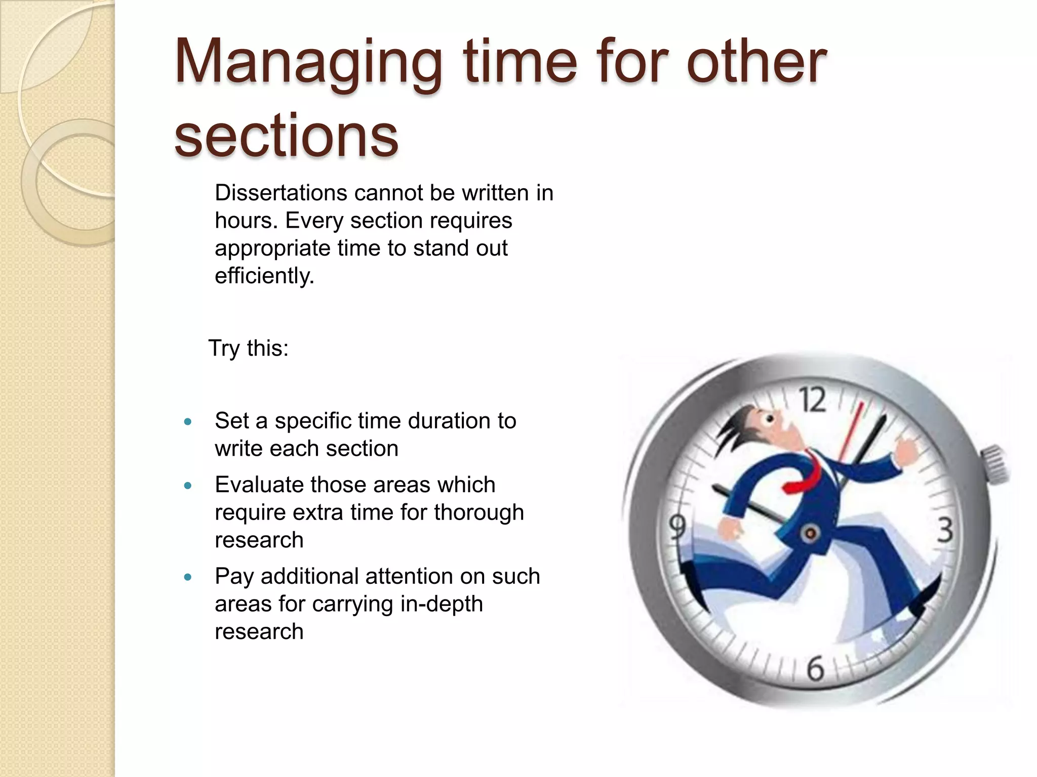 Managing time for other
sections
    Dissertations cannot be written in
    hours. Every section requires
    appropriate time to stand out
    efficiently.


    Try this:


   Set a specific time duration to
    write each section
   Evaluate those areas which
    require extra time for thorough
    research
   Pay additional attention on such
    areas for carrying in-depth
    research
 