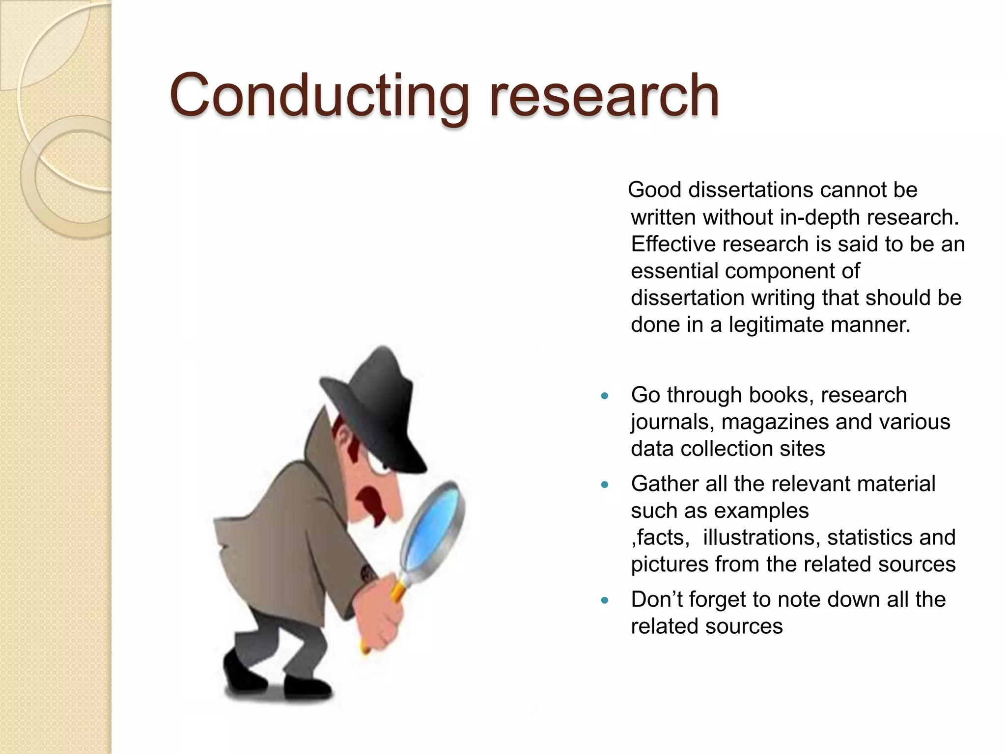 Conducting research
                  Good dissertations cannot be
                  written without in-depth research.
                  Effective research is said to be an
                  essential component of
                  dissertation writing that should be
                  done in a legitimate manner.


                 Go through books, research
                  journals, magazines and various
                  data collection sites
                 Gather all the relevant material
                  such as examples
                  ,facts, illustrations, statistics and
                  pictures from the related sources
                 Don’t forget to note down all the
                  related sources
 