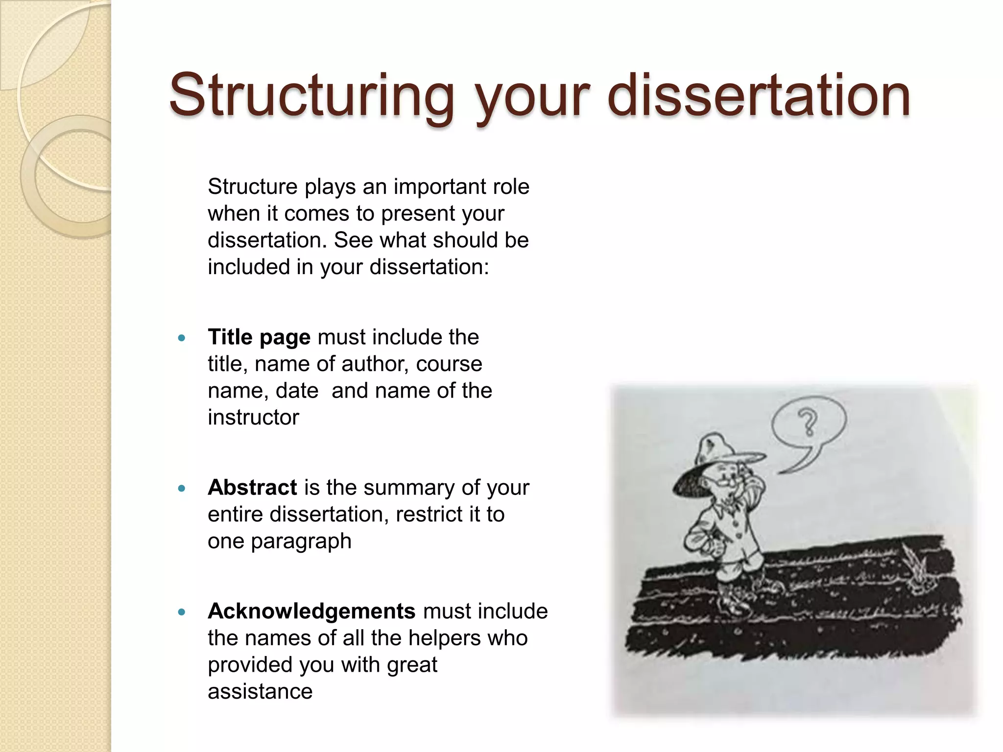 Structuring your dissertation
    Structure plays an important role
    when it comes to present your
    dissertation. See what should be
    included in your dissertation:


   Title page must include the
    title, name of author, course
    name, date and name of the
    instructor


   Abstract is the summary of your
    entire dissertation, restrict it to
    one paragraph


   Acknowledgements must include
    the names of all the helpers who
    provided you with great
    assistance
 