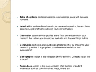    Table of contents contains headings, sub-headings along with the page
    numbers


   Introduction section should contain your research question, issues, thesis
    statement, and brief work outline of your entire structure


   Discussion section should provide all the facts and evidences of your
    research that allows you to analyse, evaluate and discuss things further


   Conclusion section is all about bringing facts together by answering your
    research question. If appropriate, provide recommendations and
    suggestions!


   Bibliography section is the collection of your sources. Correctly list all the
    sources!


   Appendices section is the representation of all the less important
    information such as questionnaires, maps, charts etc
 