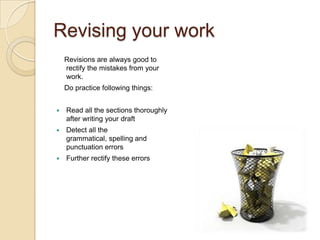 Revising your work
    Revisions are always good to
    rectify the mistakes from your
    work.
    Do practice following things:


   Read all the sections thoroughly
    after writing your draft
   Detect all the
    grammatical, spelling and
    punctuation errors
   Further rectify these errors
 