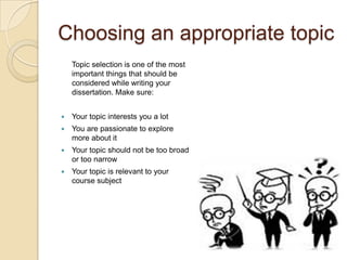 Choosing an appropriate topic
    Topic selection is one of the most
    important things that should be
    considered while writing your
    dissertation. Make sure:


   Your topic interests you a lot
   You are passionate to explore
    more about it
   Your topic should not be too broad
    or too narrow
   Your topic is relevant to your
    course subject
 