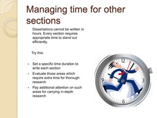 Managing time for other
sections
    Dissertations cannot be written in
    hours. Every section requires
    appropriate time to stand out
    efficiently.


    Try this:


   Set a specific time duration to
    write each section
   Evaluate those areas which
    require extra time for thorough
    research
   Pay additional attention on such
    areas for carrying in-depth
    research
 