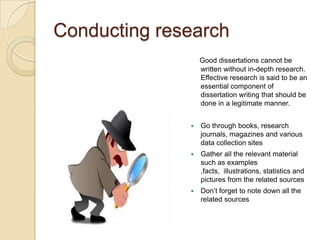 Conducting research
                  Good dissertations cannot be
                  written without in-depth research.
                  Effective research is said to be an
                  essential component of
                  dissertation writing that should be
                  done in a legitimate manner.


                 Go through books, research
                  journals, magazines and various
                  data collection sites
                 Gather all the relevant material
                  such as examples
                  ,facts, illustrations, statistics and
                  pictures from the related sources
                 Don’t forget to note down all the
                  related sources
 
