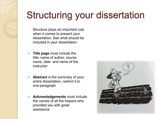 Structuring your dissertation
    Structure plays an important role
    when it comes to present your
    dissertation. See what should be
    included in your dissertation:


   Title page must include the
    title, name of author, course
    name, date and name of the
    instructor


   Abstract is the summary of your
    entire dissertation, restrict it to
    one paragraph


   Acknowledgements must include
    the names of all the helpers who
    provided you with great
    assistance
 