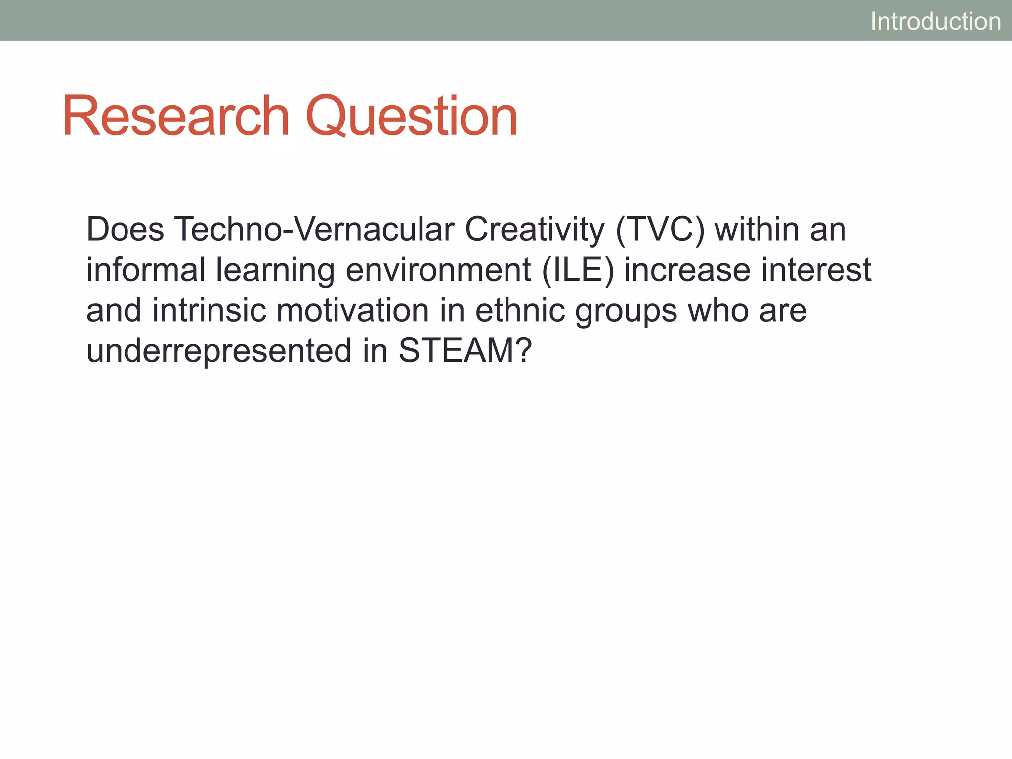 Research Question
Does Techno-Vernacular Creativity (TVC) within an
informal learning environment (ILE) increase interest
and intrinsic motivation in ethnic groups who are
underrepresented in STEAM?
Introduction
 