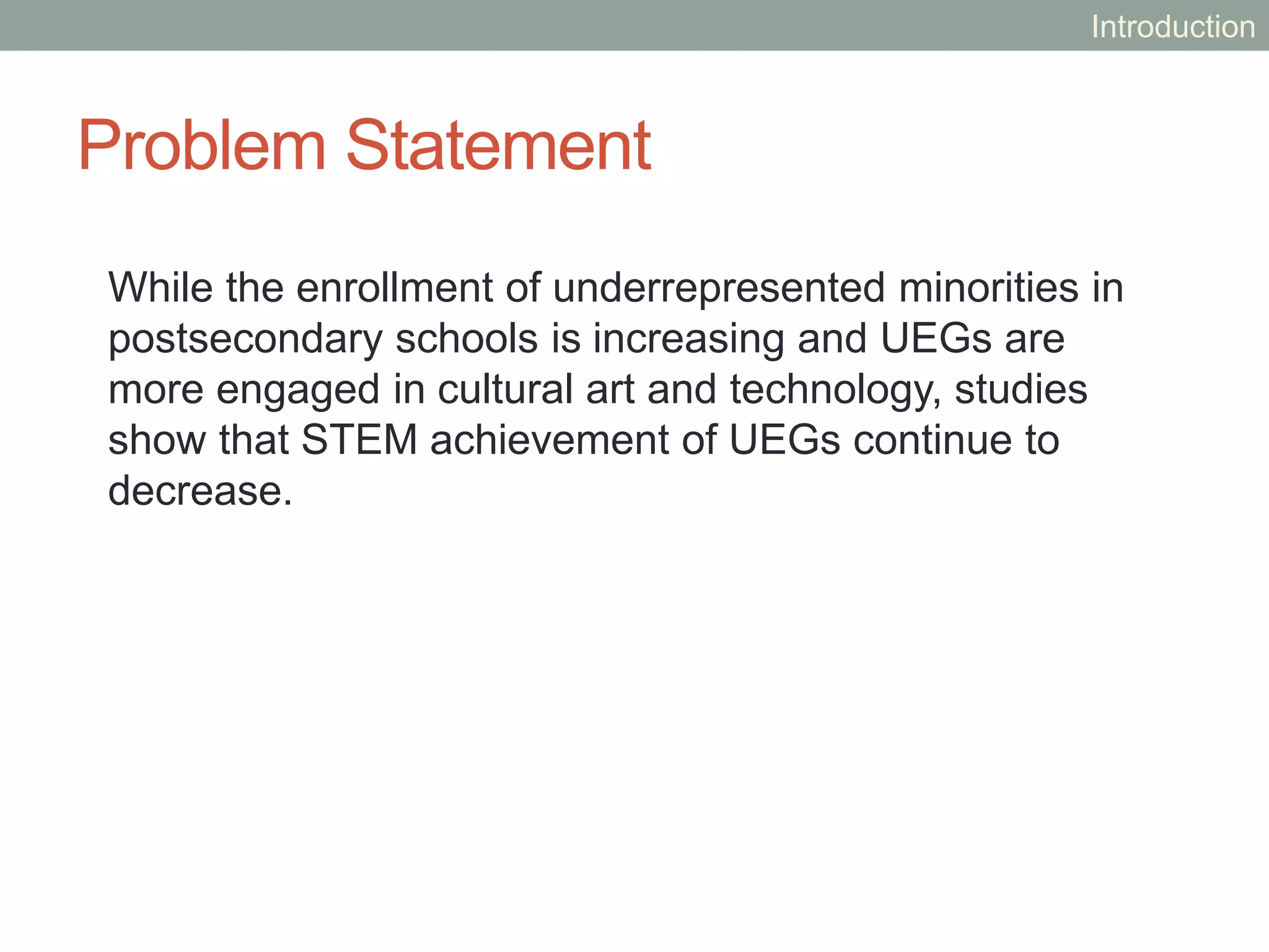 Problem Statement
While the enrollment of underrepresented minorities in
postsecondary schools is increasing and UEGs are
more engaged in cultural art and technology, studies
show that STEM achievement of UEGs continue to
decrease.
Introduction
 
