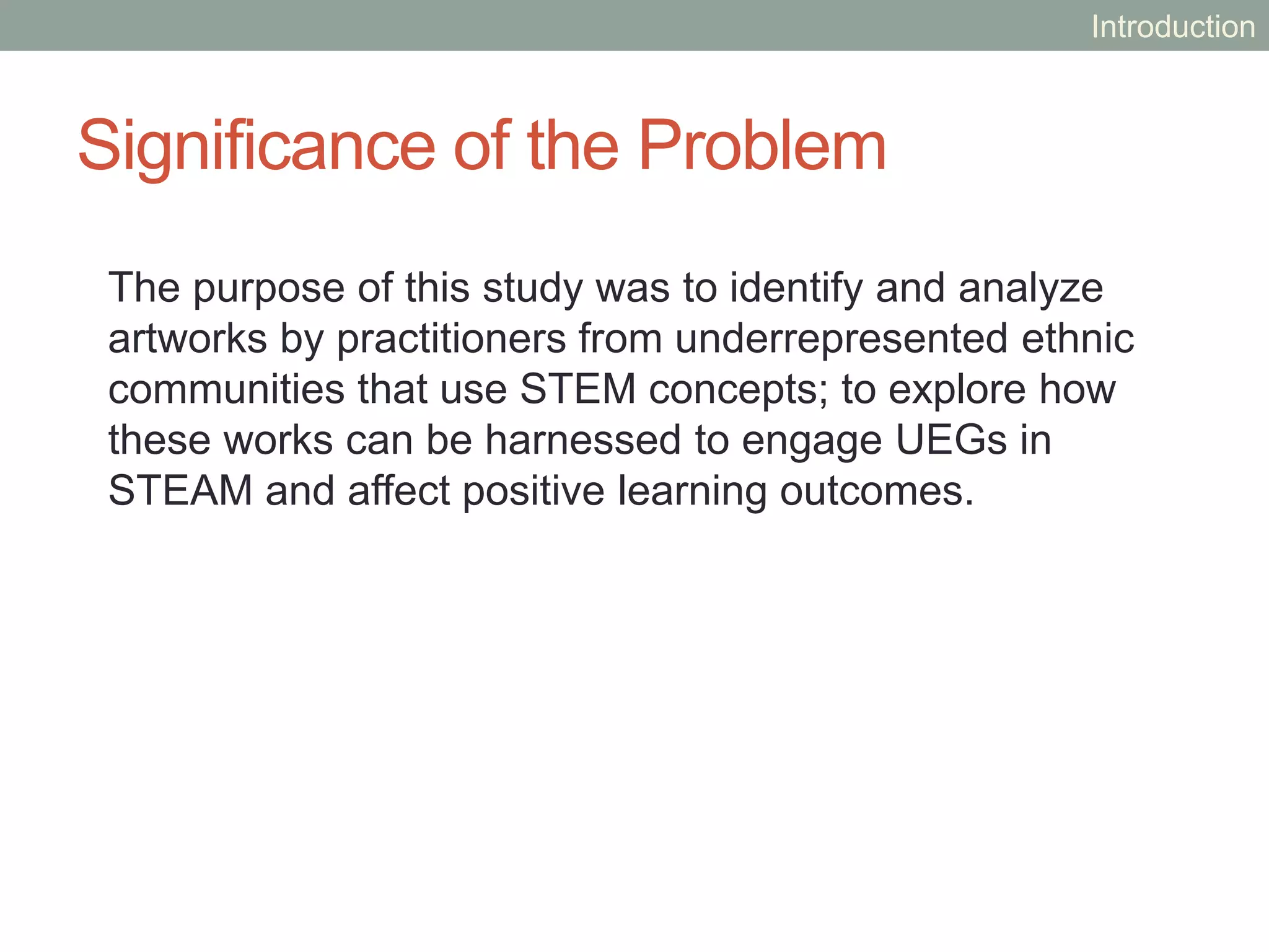 Significance of the Problem
The purpose of this study was to identify and analyze
artworks by practitioners from underrepresented ethnic
communities that use STEM concepts; to explore how
these works can be harnessed to engage UEGs in
STEAM and affect positive learning outcomes.
Introduction
 