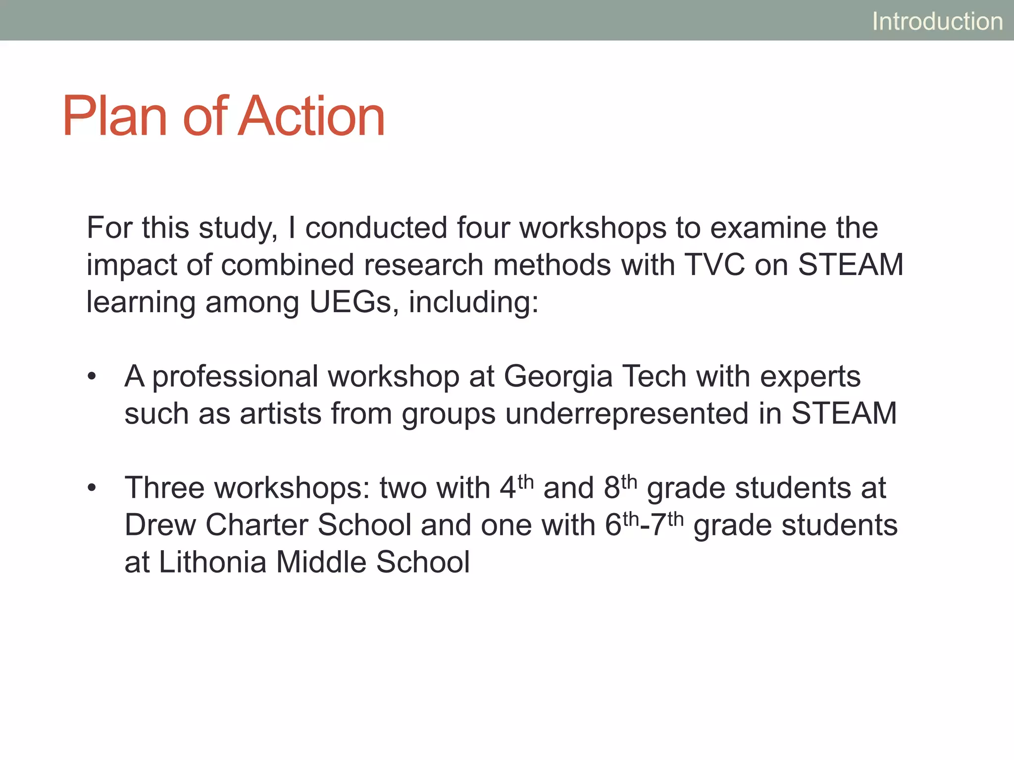 Plan of Action
For this study, I conducted four workshops to examine the
impact of combined research methods with TVC on STEAM
learning among UEGs, including:
• A professional workshop at Georgia Tech with experts
such as artists from groups underrepresented in STEAM
• Three workshops: two with 4th and 8th grade students at
Drew Charter School and one with 6th-7th grade students
at Lithonia Middle School
Introduction
 