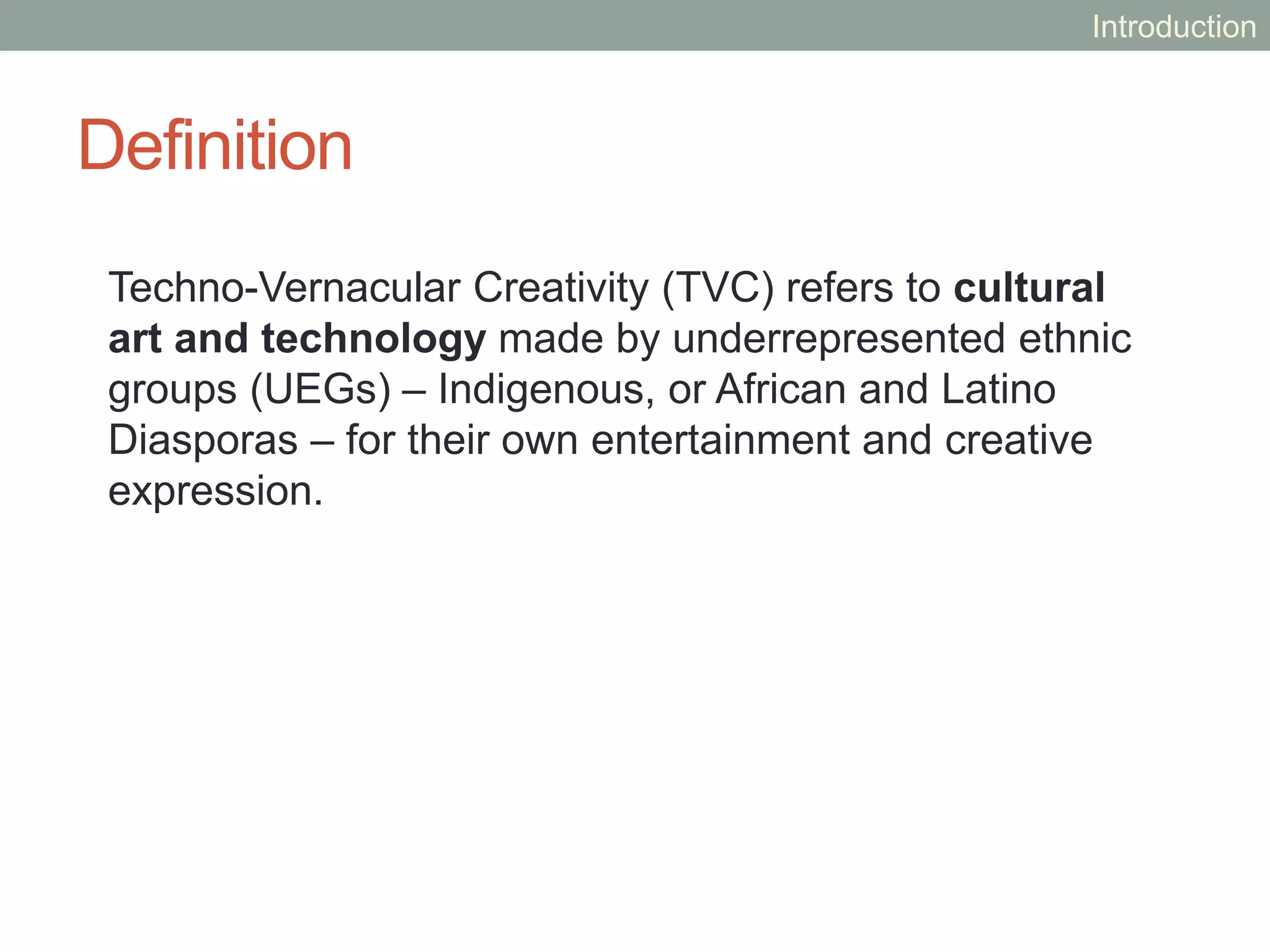 Definition
Techno-Vernacular Creativity (TVC) refers to cultural
art and technology made by underrepresented ethnic
groups (UEGs) – Indigenous, or African and Latino
Diasporas – for their own entertainment and creative
expression.
Introduction
 