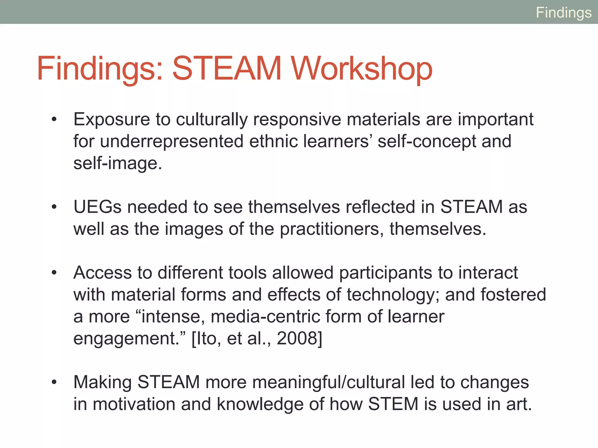 Findings: Professional Workshop
• By bridging disciplines participants explored how to make
STEAM more meaningful for UEGs; and how to link
culture to STEAM.
• Participants were able to overcome cultural differences,
share and exchange knowledge across disciplines in a
“quick building of trust.” [McKlin, 2014]
• Participants felt they could help decrease stereotypes that
prevent UEGs from participating in STEM and increase
the motivation of UEGs to participate in STEAM.
• The workshop played an important role in influencing
individuals and encouraging potential collaboration.
Findings
 