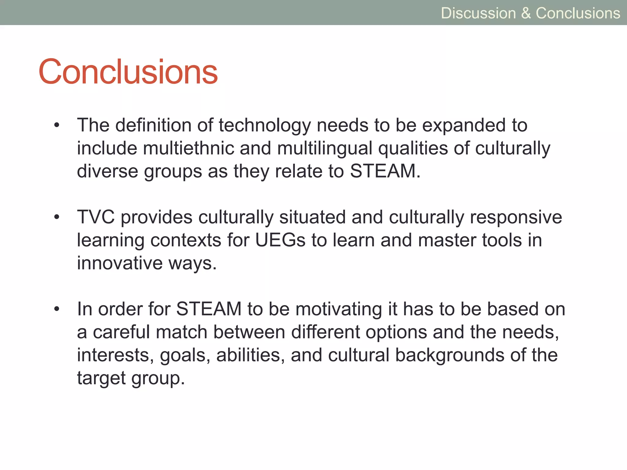 Discussion
• TVC demonstrates the informal engagement of UEGs in
STEAM in ways that are typically not classified as
“information technology,” “science,” or “engineering.”
• Artistic or creative expression is essential to learning
STEAM among UEGs.
• As a method for engaging UEGs in STEAM, TVC has
implications for future culturally situated arts-based
learning interventions and collaborations.
• TVC supports several informal learning contexts that
builds on characteristics of interest among UEGs as
requisite for intrinsic motivation.
Discussion & Conclusions
 