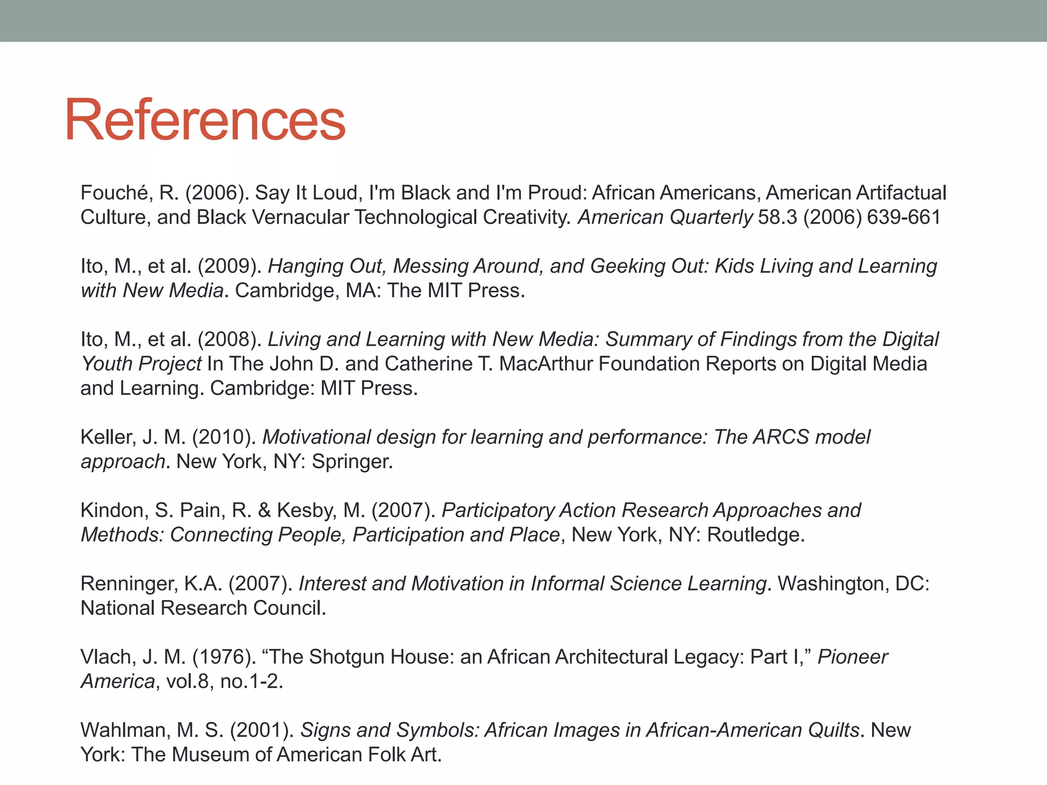 References
Baraka, A. (1971). Technology & Ethos. In Raise, Race, Rays, Raze: Essays Since 1965. New
York: Random House, 157.
Barone, T., Eisner, E. (2012). Arts-Based Research. Thousand Oaks: Sage Publications.
Charmaz, K. (2006). Constructing Grounded Theory: A Practical Guide through Qualitative
Analysis. Thousand Oaks, CA: SAGE Publications Ltd.
De Certeau, M. (1984). The Practice of Everyday Life. Berkeley, CA: University of California
Press.
Du Bois, W. E. B. (1989). The soul of black folks. New York: Bantam. (Originally published in
1903).
Eglash, R. Bennett, A., O’Donnell, C., Jennings, S., Cintorino, M. (2006) Culturally Situated
Design Tools: Ethnocomputing from Field Site to Classroom, in American Anthropologist, Vol.
108, Issue 2, pp. 347–362.
Falk, J. H., & Dierking, L. D. (2000). Learning from museums: Visitor experiences and the
making of meaning. Walnut Creek, CA: AltaMira Press.
Falk, J.H. & Storksdieck, M. (2005). Using the Contextual Model of Learning to understand
visitor learning from a science center exhibition. Science Education, 89, 744-778.
 