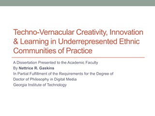 Techno-Vernacular Creativity, Innovation
& Learning in Underrepresented Ethnic
Communities of Practice
A Dissertation Presented to the Academic Faculty
By Nettrice R. Gaskins
In Partial Fulfillment of the Requirements for the Degree of
Doctor of Philosophy in Digital Media
Georgia Institute of Technology
 