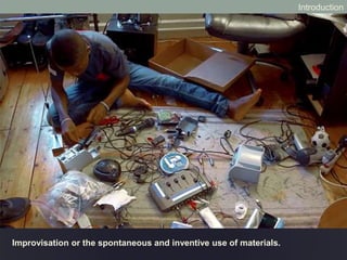 Improvisation or the spontaneous and inventive use of materials.
Introduction
 