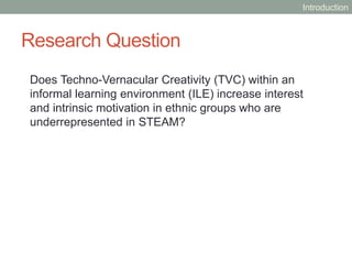 Research Question
Does Techno-Vernacular Creativity (TVC) within an
informal learning environment (ILE) increase interest
and intrinsic motivation in ethnic groups who are
underrepresented in STEAM?
Introduction
 