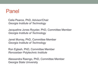 Panel
Celia Pearce, PhD, Advisor/Chair
Georgia Institute of Technology
Jacqueline Jones Royster, PhD, Committee Member
Georgia Institute of Technology
Janet Murray, PhD, Committee Member
Georgia Institute of Technology
Ron Eglash, PhD, Committee Member
Rensselaer Polytechnic Institute
Alessandra Raengo, PhD, Committee Member
Georgia State University
 