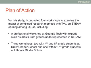 Plan of Action
For this study, I conducted four workshops to examine the
impact of combined research methods with TVC on STEAM
learning among UEGs, including:
• A professional workshop at Georgia Tech with experts
such as artists from groups underrepresented in STEAM
• Three workshops: two with 4th and 8th grade students at
Drew Charter School and one with 6th-7th grade students
at Lithonia Middle School
Introduction
 