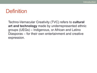 Definition
Techno-Vernacular Creativity (TVC) refers to cultural
art and technology made by underrepresented ethnic
groups (UEGs) – Indigenous, or African and Latino
Diasporas – for their own entertainment and creative
expression.
Introduction
 