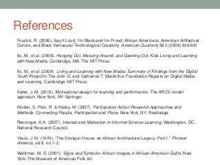 References
Fouché, R. (2006). Say It Loud, I'm Black and I'm Proud: African Americans, American Artifactual
Culture, and Black Vernacular Technological Creativity. American Quarterly 58.3 (2006) 639-661
Ito, M., et al. (2009). Hanging Out, Messing Around, and Geeking Out: Kids Living and Learning
with New Media. Cambridge, MA: The MIT Press.
Ito, M., et al. (2008). Living and Learning with New Media: Summary of Findings from the Digital
Youth Project In The John D. and Catherine T. MacArthur Foundation Reports on Digital Media
and Learning. Cambridge: MIT Press.
Keller, J. M. (2010). Motivational design for learning and performance: The ARCS model
approach. New York, NY: Springer.
Kindon, S. Pain, R. & Kesby, M. (2007). Participatory Action Research Approaches and
Methods: Connecting People, Participation and Place, New York, NY: Routledge.
Renninger, K.A. (2007). Interest and Motivation in Informal Science Learning. Washington, DC:
National Research Council.
Vlach, J. M. (1976). “The Shotgun House: an African Architectural Legacy: Part I,” Pioneer
America, vol.8, no.1-2.
Wahlman, M. S. (2001). Signs and Symbols: African Images in African-American Quilts. New
York: The Museum of American Folk Art.
 
