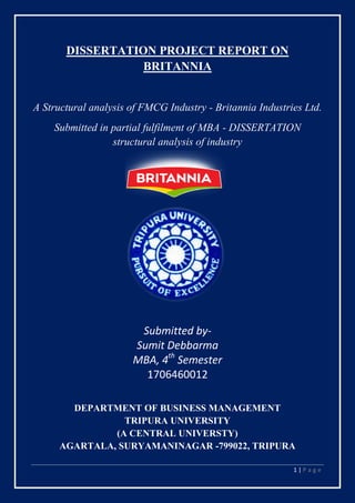 1 | P a g e
DISSERTATION PROJECT REPORT ON
BRITANNIA
A Structural analysis of FMCG Industry - Britannia Industries Ltd.
Submitted in partial fulfilment of MBA - DISSERTATION
structural analysis of industry
Submitted by-
Sumit Debbarma
MBA, 4th
Semester
1706460012
DEPARTMENT OF BUSINESS MANAGEMENT
TRIPURA UNIVERSITY
(A CENTRAL UNIVERSTY)
AGARTALA, SURYAMANINAGAR -799022, TRIPURA
 