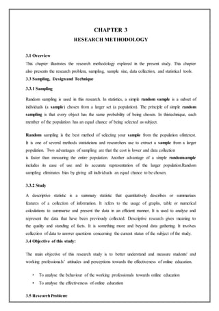 CHAPTER 3
RESEARCH METHODOLOGY
3.1 Overview
This chapter illustrates the research methodology explored in the present study. This chapter
also presents the research problem, sampling, sample size, data collection, and statistical tools.
3.3 Sampling, Designand Technique
3.3.1 Sampling
Random sampling is used in this research. In statistics, a simple random sample is a subset of
individuals (a sample) chosen from a larger set (a population). The principle of simple random
sampling is that every object has the same probability of being chosen. In thistechnique, each
member of the population has an equal chance of being selected as subject.
Random sampling is the best method of selecting your sample from the population ofinterest.
It is one of several methods statisticians and researchers use to extract a sample from a larger
population. Two advantages of sampling are that the cost is lower and data collection
is faster than measuring the entire population. Another advantage of a simple randomsample
includes its ease of use and its accurate representation of the larger population.Random
sampling eliminates bias by giving all individuals an equal chance to be chosen.
3.3.2 Study
A descriptive statistic is a summary statistic that quantitatively describes or summarizes
features of a collection of information. It refers to the usage of graphs, table or numerical
calculations to summarise and present the data in an efficient manner. It is used to analyse and
represent the data that have been previously collected. Descriptive research gives meaning to
the quality and standing of facts. It is something more and beyond data gathering. It involves
collection of data to answer questions concerning the current status of the subject of the study.
3.4 Objective of this study:
The main objective of this research study is to better understand and measure students' and
working professionals’ attitudes and perceptions towards the effectiveness of online education.
• To analyse the behaviour of the working professionals towards online education
• To analyse the effectiveness of online education
3.5 ResearchProblem:
 