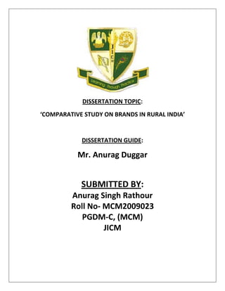  
                 DISSERTATION TOPIC: 
    ‘COMPARATIVE STUDY ON BRANDS IN RURAL INDIA’ 
 
                DISSERTATION GUIDE:  

               Mr. Anurag Duggar 
 

                SUBMITTED BY:  
             Anurag Singh Rathour  
             Roll No‐ MCM2009023  
                PGDM‐C, (MCM)  
                      JICM 
                           
 
 