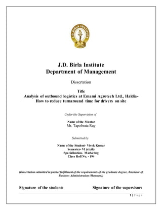 1 | P a g e
J.D. Birla Institute
Department of Management
Dissertation
Title
Analysis of outbound logistics at Emami Agrotech Ltd., Haldia-
How to reduce turnaround time for drivers on site
Under the Supervision of
Name of the Mentor
Mr. Tapobrata Ray
Submitted by
Name of the Student- Vivek Kumar
Semester- VI (sixth)
Specialization- Marketing
Class Roll No. - 194
(Dissertation submitted in partial fulfillment of the requirements of the graduate degree, Bachelor of
Business Administration (Honours))
Signature of the student: Signature of the supervisor:
 