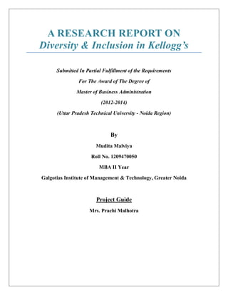 A RESEARCH REPORT ON
Diversity & Inclusion in Kellogg’s
Submitted In Partial Fulfillment of the Requirements
For The Award of The Degree of
Master of Business Administration
(2012-2014)
(Uttar Pradesh Technical University - Noida Region)
By
Mudita Malviya
Roll No. 1209470050
MBA II Year
Galgotias Institute of Management & Technology, Greater Noida
Project Guide
Mrs. Prachi Malhotra
 