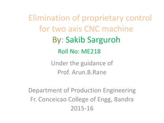 Elimination of proprietary control
for two axis CNC machine
By: Sakib Sarguroh
Roll No: ME218
Under the guidance of
Prof. Arun.B.Rane
Department of Production Engineering
Fr. Conceicao College of Engg, Bandra
2015-16
 