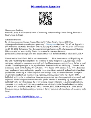 Dissertation on Retention
Management Decision
Emerald Article: A reconceptualization of mentoring and sponsoring Earnest Friday, Shawnta S.
Friday, Anna L. Green
Article information:
To cite this document: Earnest Friday, Shawnta S. Friday, Anna L. Green, (2004),"A
reconceptualization of mentoring and sponsoring", Management Decision, Vol. 42 Iss: 5 pp. 628 –
644 Permanent link to this document: http://dx.doi.org/10.1108/00251740410538488 Downloaded
on: 26–10–2012 References: This document contains references to 54 other documents Citations:
This document has been cited by 7 other documents To copy this document:
permissions@emeraldinsight.com This document has been downloaded 1621 times since 2005. *
Users who downloaded this Article also downloaded: * ... Show more content on Helpwriting.net ...
The term "mentoring" has surged into the literature in many disciplines (e.g., sociology, social
psychology, education, management, social work, healthcare management, etc.) over the last several
decades. Mentoring emerged in the organizational literature in the late 1970s (e.g., Clawson, 1979;
Collins and Scott, 1978; Kanter, 1977; Phillips, 1977; Roche, 1979; Shapiro et al., 1978). Since that
time, hundreds of books and articles (popular press, practitioner–oriented, and academic) have been
published on mentoring in various organizational settings alone, not to mention other settings in
which mentoring has been examined (e.g., teaching, nursing, social work, etc.) (Kelly, 2001).
Published works in the organizational literature on mentoring have been anecdotal, conceptual, and
empirical; and several journals have dedicated special editions to mentoring. By and large, these
published works have highlighted the overwhelming perceived beneﬁts (e.g., increased mobility,
promotion opportunity, and total compensation), and minimal perceived drawbacks of mentoring
(Campion and Goldﬁnch, 1983; Kelly, 2001; Scandura, 1992, 1998; Whitely et al., 1991, 1992).
Hence, mentoring has been proclaimed as one of the key career development and advancement tools
in the
... Get more on HelpWriting.net ...
 