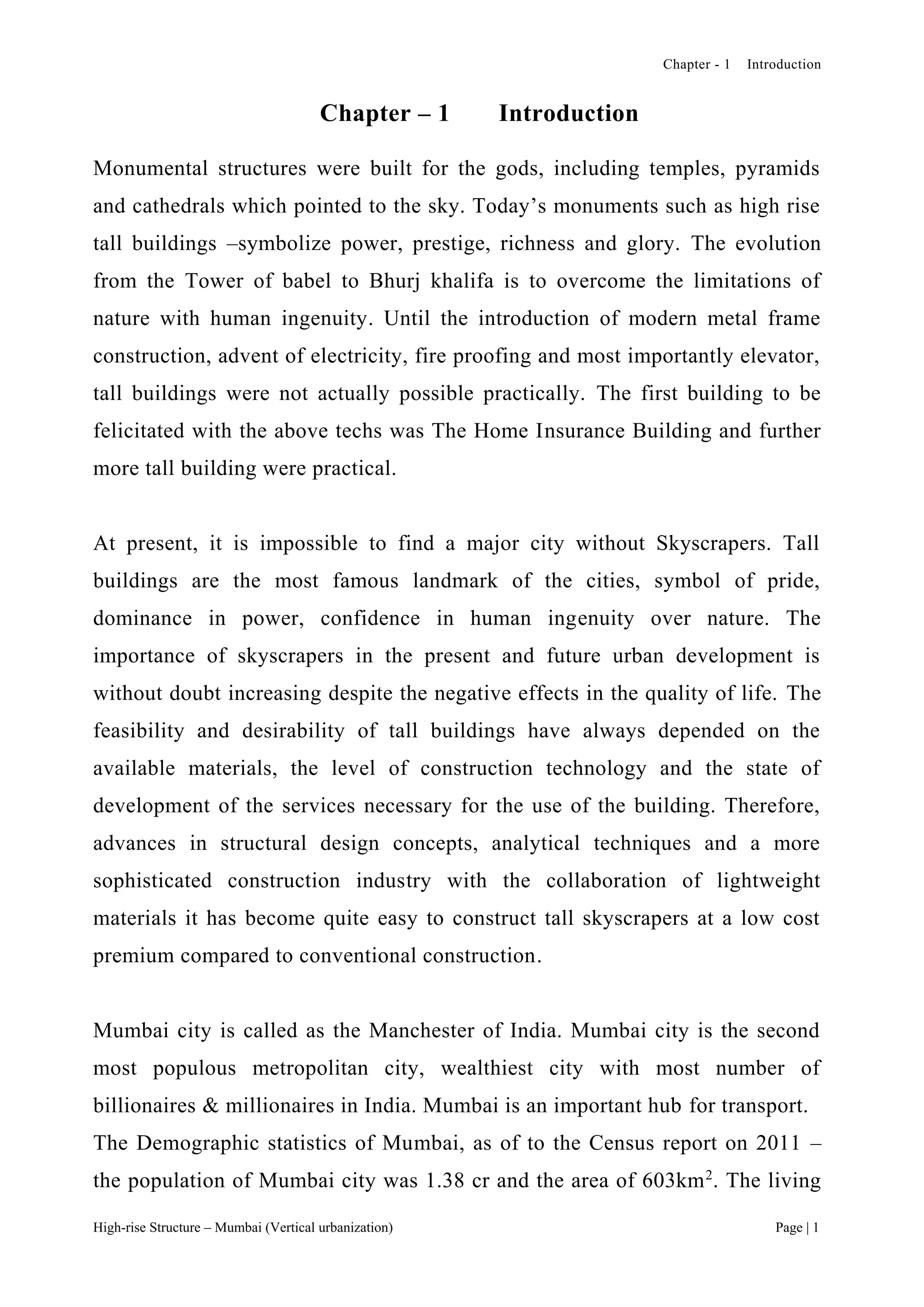 Chapter - 1 Introduction
High-rise Structure – Mumbai (Vertical urbanization) Page | 1
Chapter – 1 Introduction
Monumental structures were built for the gods, including temples, pyramids
and cathedrals which pointed to the sky. Today’s monuments such as high rise
tall buildings –symbolize power, prestige, richness and glory. The evolution
from the Tower of babel to Bhurj khalifa is to overcome the limitations of
nature with human ingenuity. Until the introduction of modern metal frame
construction, advent of electricity, fire proofing and most importantly elevator,
tall buildings were not actually possible practically. The first building to be
felicitated with the above techs was The Home Insurance Building and further
more tall building were practical.
At present, it is impossible to find a major city without Skyscrapers. Tall
buildings are the most famous landmark of the cities, symbol of pride,
dominance in power, confidence in human ingenuity over nature. The
importance of skyscrapers in the present and future urban development is
without doubt increasing despite the negative effects in the quality of life. The
feasibility and desirability of tall buildings have always depended on the
available materials, the level of construction technology and the state of
development of the services necessary for the use of the building. Therefore,
advances in structural design concepts, analytical techniques and a more
sophisticated construction industry with the collaboration of lightweight
materials it has become quite easy to construct tall skyscrapers at a low cost
premium compared to conventional construction.
Mumbai city is called as the Manchester of India. Mumbai city is the second
most populous metropolitan city, wealthiest city with most number of
billionaires & millionaires in India. Mumbai is an important hub for transport.
The Demographic statistics of Mumbai, as of to the Census report on 2011 –
the population of Mumbai city was 1.38 cr and the area of 603km2
. The living
 