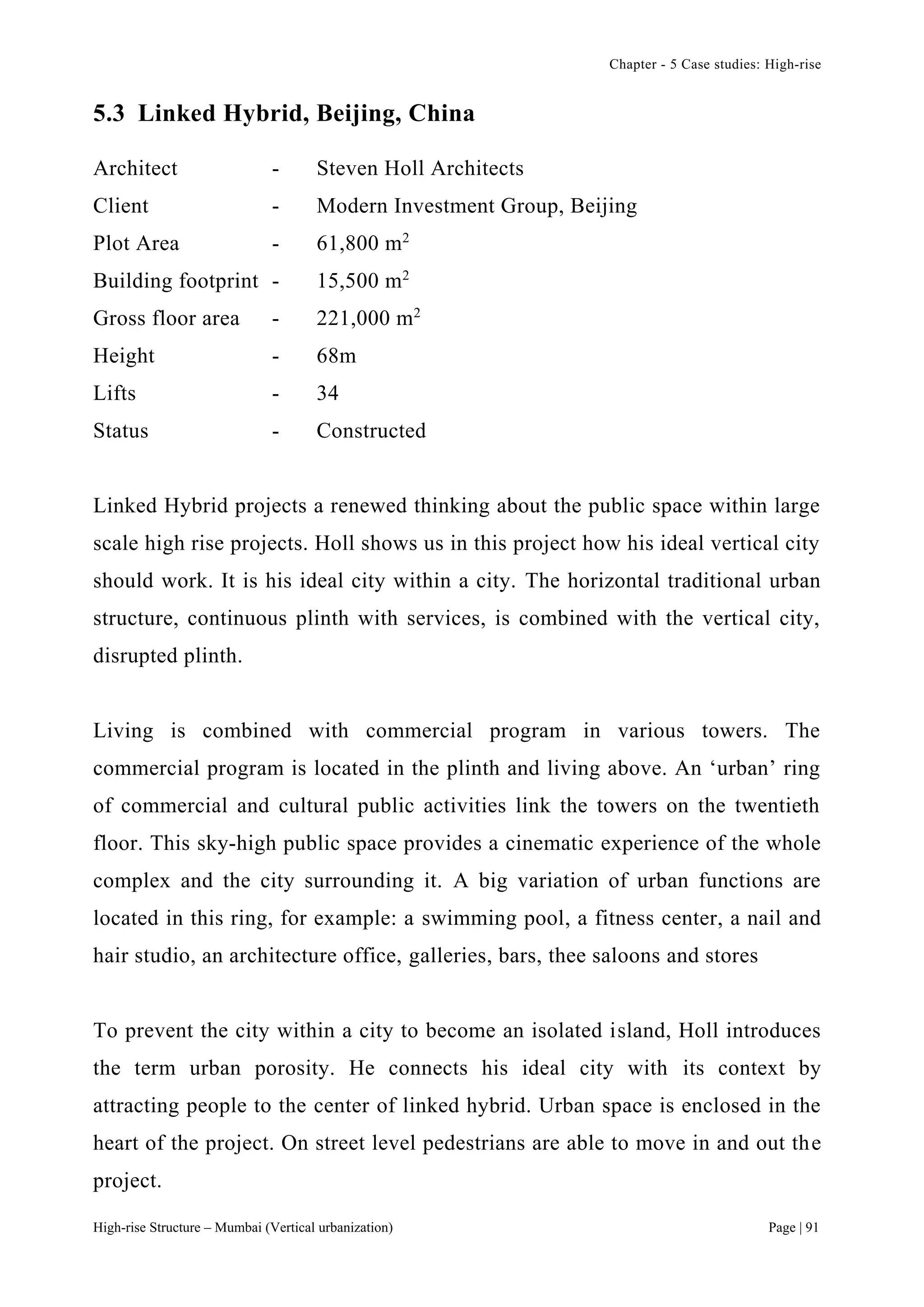 Chapter - 5 Case studies: High-rise
High-rise Structure – Mumbai (Vertical urbanization) Page | 91
5.3 Linked Hybrid, Beijing, China
Architect - Steven Holl Architects
Client - Modern Investment Group, Beijing
Plot Area - 61,800 m2
Building footprint - 15,500 m2
Gross floor area - 221,000 m2
Height - 68m
Lifts - 34
Status - Constructed
Linked Hybrid projects a renewed thinking about the public space within large
scale high rise projects. Holl shows us in this project how his ideal vertical city
should work. It is his ideal city within a city. The horizontal traditional urban
structure, continuous plinth with services, is combined with the vertical city,
disrupted plinth.
Living is combined with commercial program in various towers. The
commercial program is located in the plinth and living above. An ‘urban’ ring
of commercial and cultural public activities link the towers on the twentieth
floor. This sky-high public space provides a cinematic experience of the whole
complex and the city surrounding it. A big variation of urban functions are
located in this ring, for example: a swimming pool, a fitness center, a nail and
hair studio, an architecture office, galleries, bars, thee saloons and stores
To prevent the city within a city to become an isolated island, Holl introduces
the term urban porosity. He connects his ideal city with its context by
attracting people to the center of linked hybrid. Urban space is enclosed in the
heart of the project. On street level pedestrians are able to move in and out the
project.
 