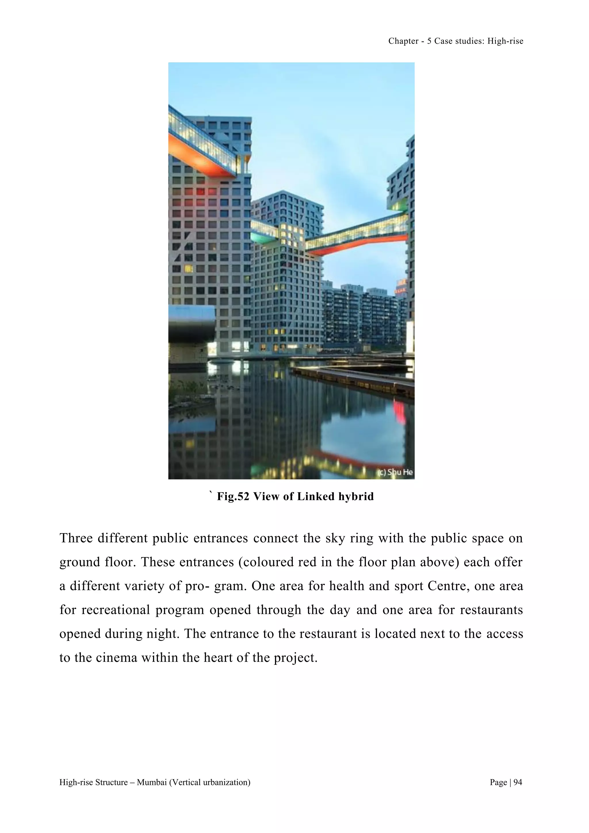 Chapter - 5 Case studies: High-rise
High-rise Structure – Mumbai (Vertical urbanization) Page | 94
` Fig.52 View of Linked hybrid
Three different public entrances connect the sky ring with the public space on
ground floor. These entrances (coloured red in the floor plan above) each offer
a different variety of pro- gram. One area for health and sport Centre, one area
for recreational program opened through the day and one area for restaurants
opened during night. The entrance to the restaurant is located next to the access
to the cinema within the heart of the project.
 