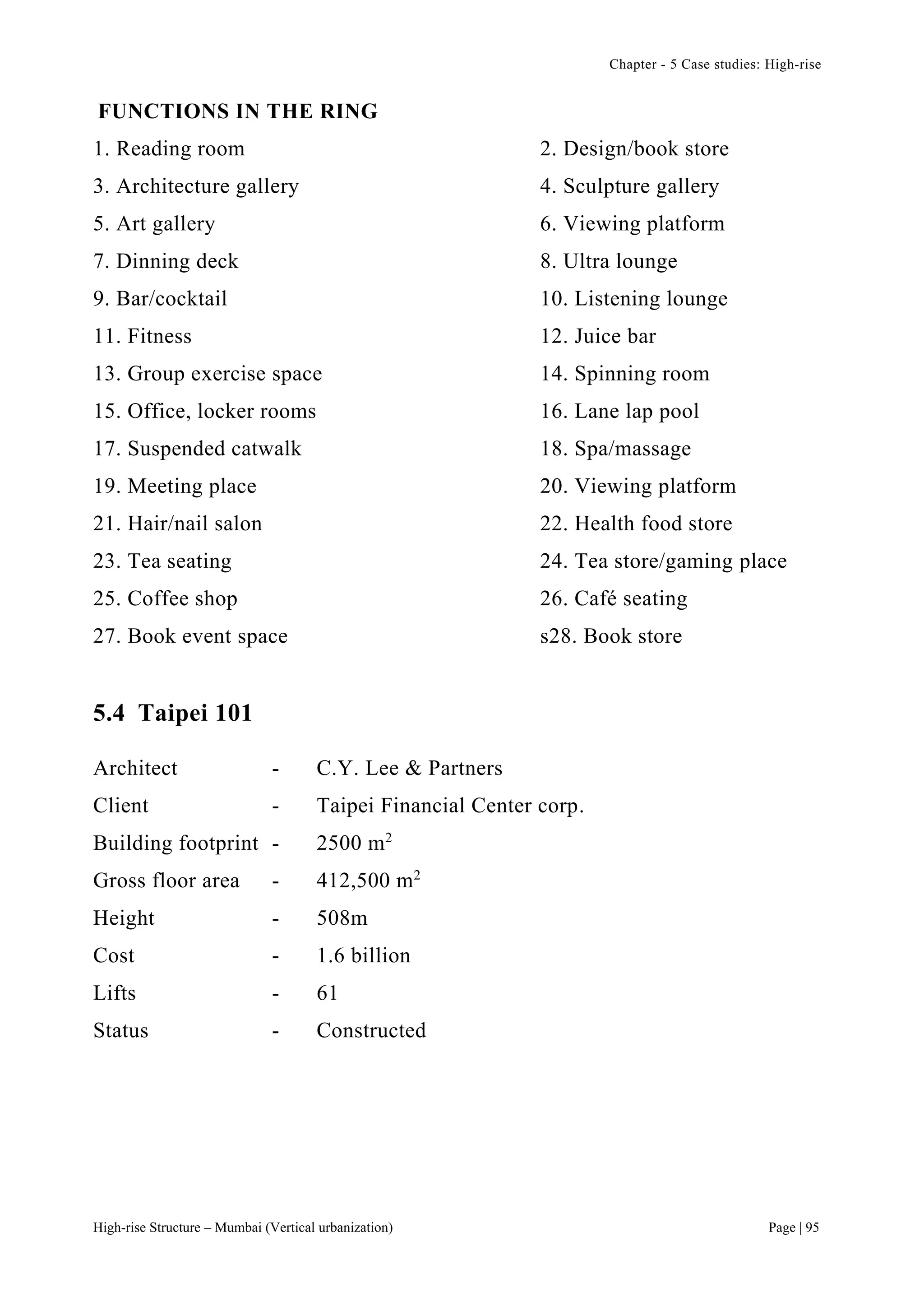 Chapter - 5 Case studies: High-rise
High-rise Structure – Mumbai (Vertical urbanization) Page | 95
FUNCTIONS IN THE RING
1. Reading room 2. Design/book store
3. Architecture gallery 4. Sculpture gallery
5. Art gallery 6. Viewing platform
7. Dinning deck 8. Ultra lounge
9. Bar/cocktail 10. Listening lounge
11. Fitness 12. Juice bar
13. Group exercise space 14. Spinning room
15. Office, locker rooms 16. Lane lap pool
17. Suspended catwalk 18. Spa/massage
19. Meeting place 20. Viewing platform
21. Hair/nail salon 22. Health food store
23. Tea seating 24. Tea store/gaming place
25. Coffee shop 26. Café seating
27. Book event space s28. Book store
5.4 Taipei 101
Architect - C.Y. Lee & Partners
Client - Taipei Financial Center corp.
Building footprint - 2500 m2
Gross floor area - 412,500 m2
Height - 508m
Cost - 1.6 billion
Lifts - 61
Status - Constructed
 