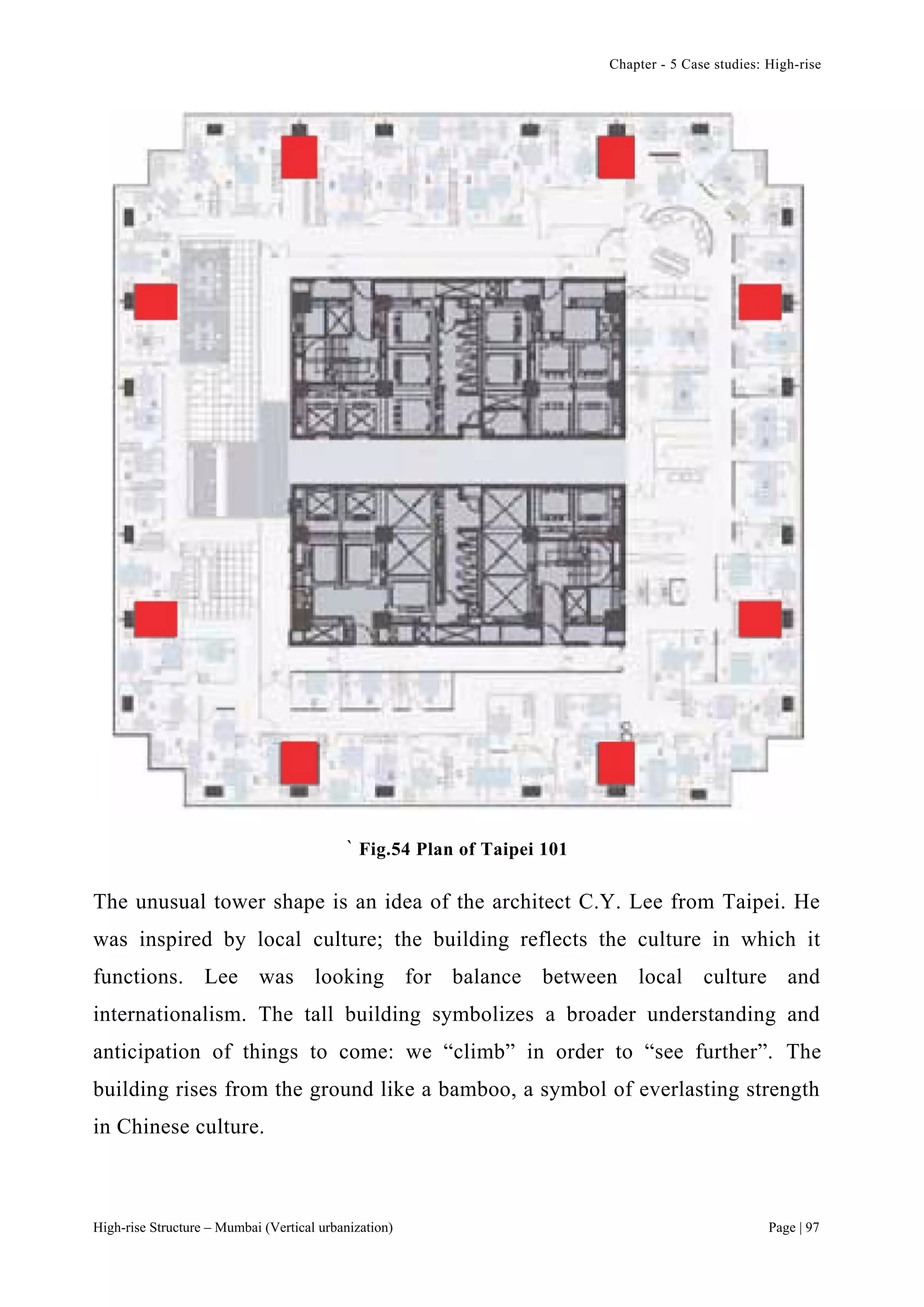 Chapter - 5 Case studies: High-rise
High-rise Structure – Mumbai (Vertical urbanization) Page | 97
` Fig.54 Plan of Taipei 101
The unusual tower shape is an idea of the architect C.Y. Lee from Taipei. He
was inspired by local culture; the building reflects the culture in which it
functions. Lee was looking for balance between local culture and
internationalism. The tall building symbolizes a broader understanding and
anticipation of things to come: we “climb” in order to “see further”. The
building rises from the ground like a bamboo, a symbol of everlasting strength
in Chinese culture.
 