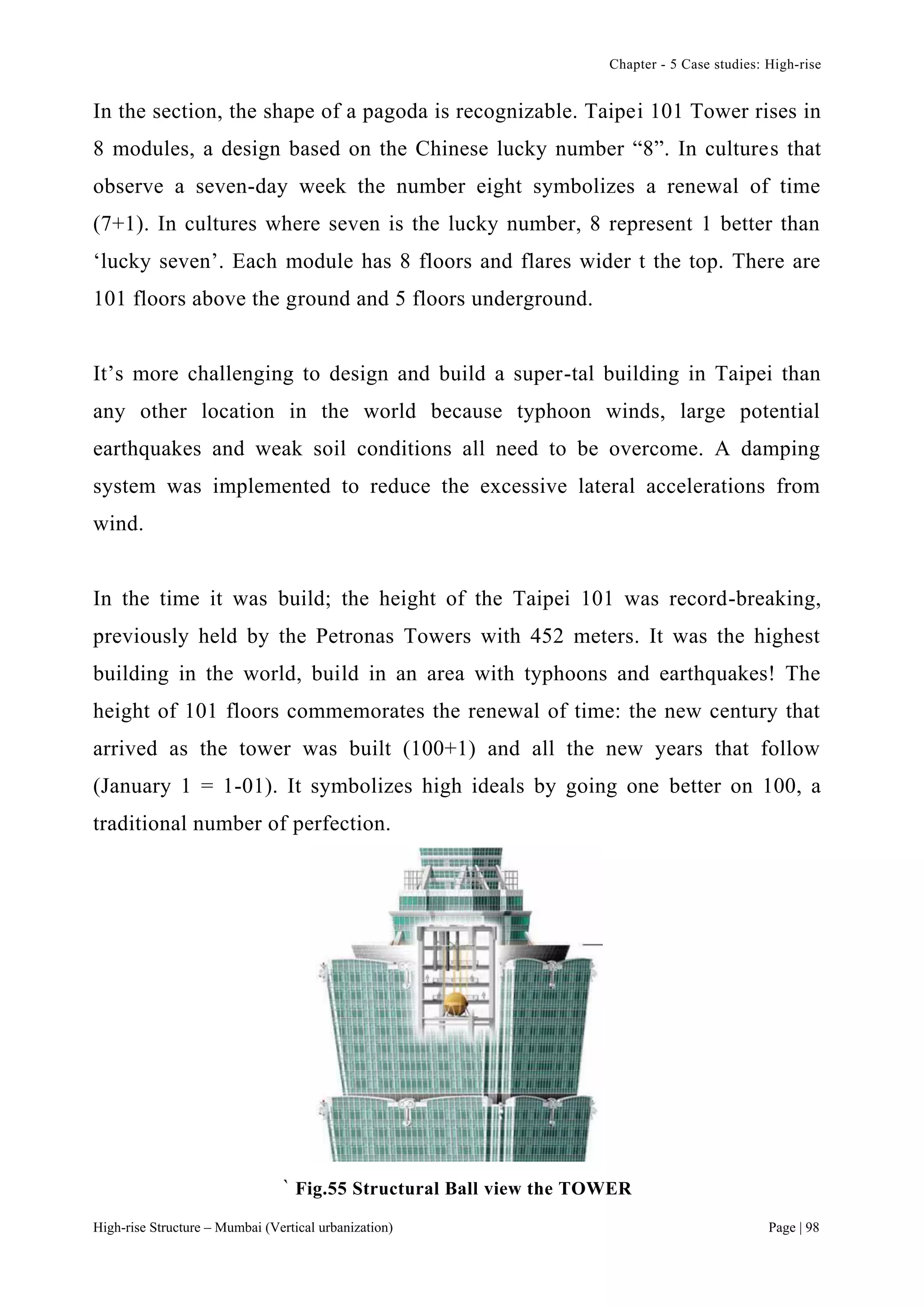 Chapter - 5 Case studies: High-rise
High-rise Structure – Mumbai (Vertical urbanization) Page | 98
In the section, the shape of a pagoda is recognizable. Taipei 101 Tower rises in
8 modules, a design based on the Chinese lucky number “8”. In cultures that
observe a seven-day week the number eight symbolizes a renewal of time
(7+1). In cultures where seven is the lucky number, 8 represent 1 better than
‘lucky seven’. Each module has 8 floors and flares wider t the top. There are
101 floors above the ground and 5 floors underground.
It’s more challenging to design and build a super-tal building in Taipei than
any other location in the world because typhoon winds, large potential
earthquakes and weak soil conditions all need to be overcome. A damping
system was implemented to reduce the excessive lateral accelerations from
wind.
In the time it was build; the height of the Taipei 101 was record-breaking,
previously held by the Petronas Towers with 452 meters. It was the highest
building in the world, build in an area with typhoons and earthquakes! The
height of 101 floors commemorates the renewal of time: the new century that
arrived as the tower was built (100+1) and all the new years that follow
(January 1 = 1-01). It symbolizes high ideals by going one better on 100, a
traditional number of perfection.
` Fig.55 Structural Ball view the TOWER
 