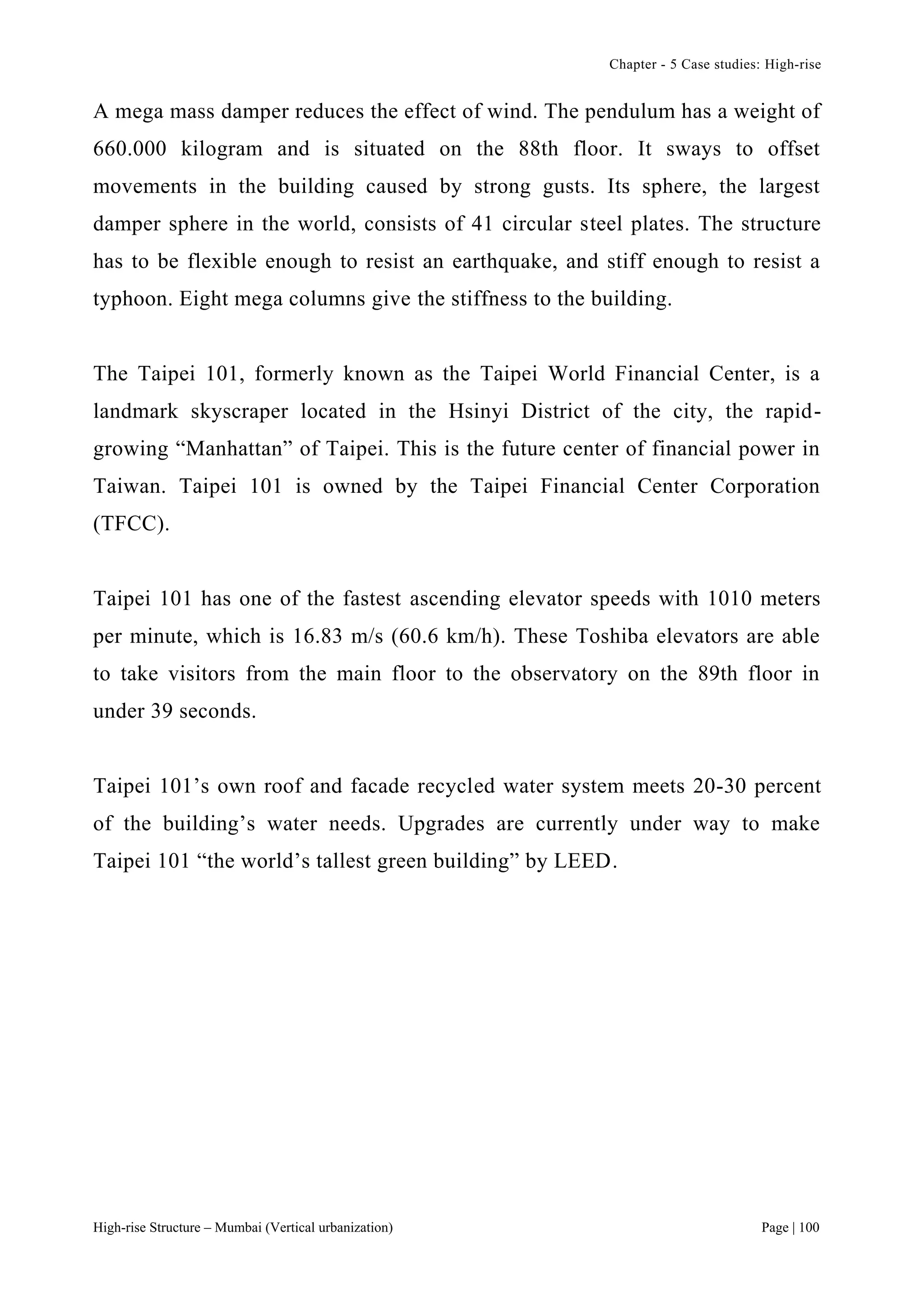 Chapter - 5 Case studies: High-rise
High-rise Structure – Mumbai (Vertical urbanization) Page | 100
A mega mass damper reduces the effect of wind. The pendulum has a weight of
660.000 kilogram and is situated on the 88th floor. It sways to offset
movements in the building caused by strong gusts. Its sphere, the largest
damper sphere in the world, consists of 41 circular steel plates. The structure
has to be flexible enough to resist an earthquake, and stiff enough to resist a
typhoon. Eight mega columns give the stiffness to the building.
The Taipei 101, formerly known as the Taipei World Financial Center, is a
landmark skyscraper located in the Hsinyi District of the city, the rapid-
growing “Manhattan” of Taipei. This is the future center of financial power in
Taiwan. Taipei 101 is owned by the Taipei Financial Center Corporation
(TFCC).
Taipei 101 has one of the fastest ascending elevator speeds with 1010 meters
per minute, which is 16.83 m/s (60.6 km/h). These Toshiba elevators are able
to take visitors from the main floor to the observatory on the 89th floor in
under 39 seconds.
Taipei 101’s own roof and facade recycled water system meets 20-30 percent
of the building’s water needs. Upgrades are currently under way to make
Taipei 101 “the world’s tallest green building” by LEED.
 