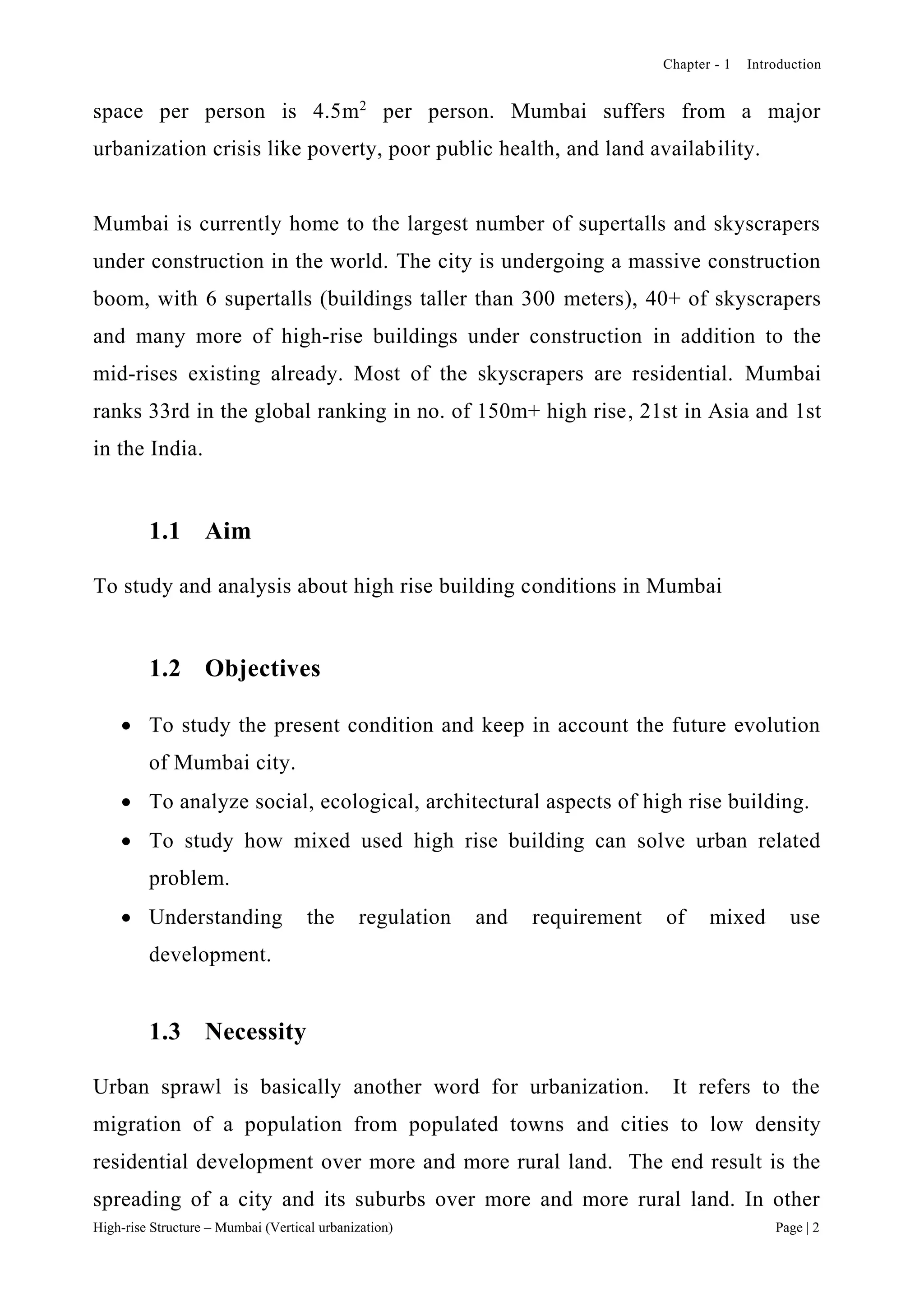 Chapter - 1 Introduction
High-rise Structure – Mumbai (Vertical urbanization) Page | 2
space per person is 4.5m2
per person. Mumbai suffers from a major
urbanization crisis like poverty, poor public health, and land availability.
Mumbai is currently home to the largest number of supertalls and skyscrapers
under construction in the world. The city is undergoing a massive construction
boom, with 6 supertalls (buildings taller than 300 meters), 40+ of skyscrapers
and many more of high-rise buildings under construction in addition to the
mid-rises existing already. Most of the skyscrapers are residential. Mumbai
ranks 33rd in the global ranking in no. of 150m+ high rise, 21st in Asia and 1st
in the India.
1.1 Aim
To study and analysis about high rise building conditions in Mumbai
1.2 Objectives
 To study the present condition and keep in account the future evolution
of Mumbai city.
 To analyze social, ecological, architectural aspects of high rise building.
 To study how mixed used high rise building can solve urban related
problem.
 Understanding the regulation and requirement of mixed use
development.
1.3 Necessity
Urban sprawl is basically another word for urbanization. It refers to the
migration of a population from populated towns and cities to low density
residential development over more and more rural land. The end result is the
spreading of a city and its suburbs over more and more rural land. In other
 
