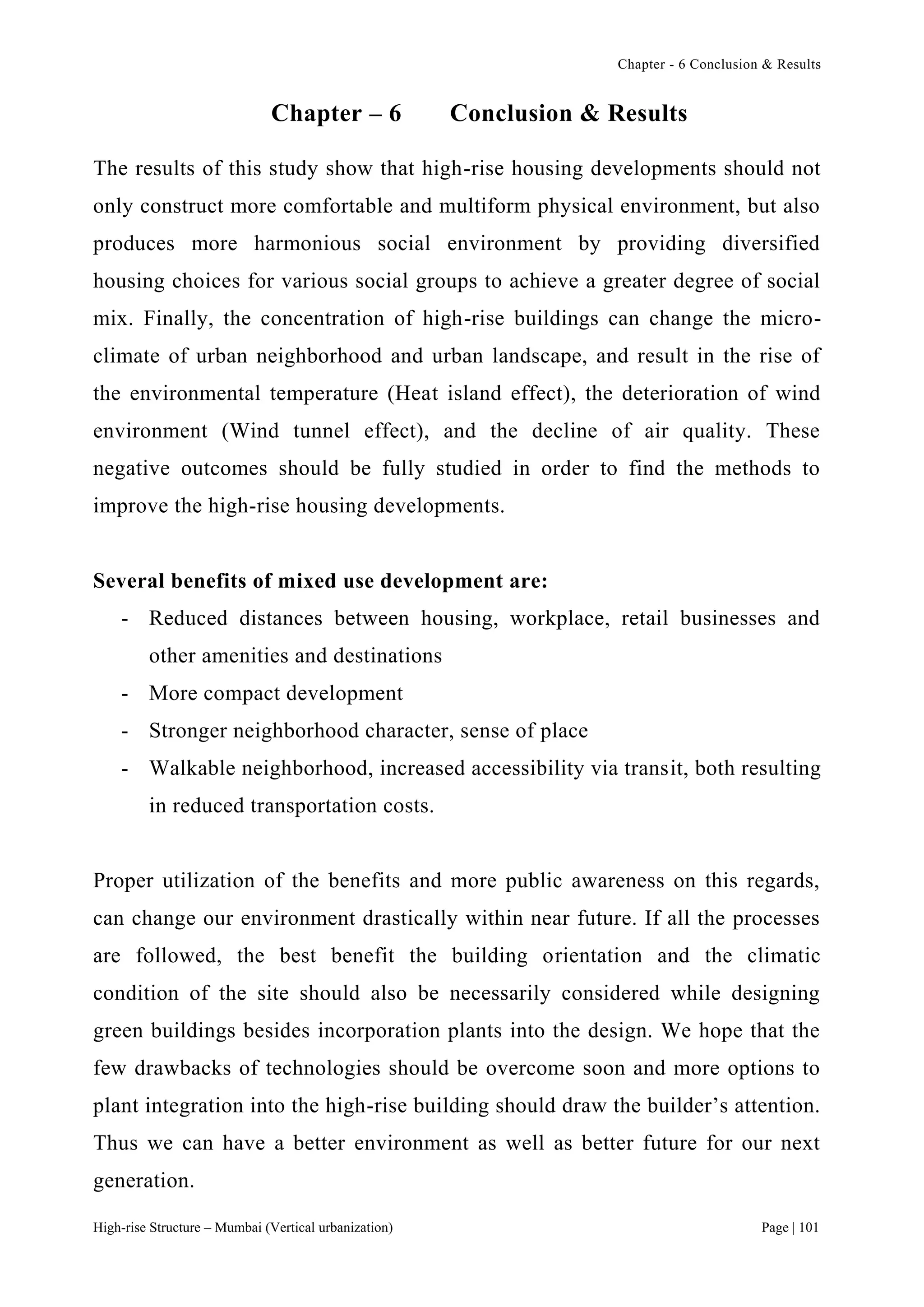 Chapter - 6 Conclusion & Results
High-rise Structure – Mumbai (Vertical urbanization) Page | 101
Chapter – 6 Conclusion & Results
The results of this study show that high-rise housing developments should not
only construct more comfortable and multiform physical environment, but also
produces more harmonious social environment by providing diversified
housing choices for various social groups to achieve a greater degree of social
mix. Finally, the concentration of high-rise buildings can change the micro-
climate of urban neighborhood and urban landscape, and result in the rise of
the environmental temperature (Heat island effect), the deterioration of wind
environment (Wind tunnel effect), and the decline of air quality. These
negative outcomes should be fully studied in order to find the methods to
improve the high-rise housing developments.
Several benefits of mixed use development are:
- Reduced distances between housing, workplace, retail businesses and
other amenities and destinations
- More compact development
- Stronger neighborhood character, sense of place
- Walkable neighborhood, increased accessibility via transit, both resulting
in reduced transportation costs.
Proper utilization of the benefits and more public awareness on this regards,
can change our environment drastically within near future. If all the processes
are followed, the best benefit the building orientation and the climatic
condition of the site should also be necessarily considered while designing
green buildings besides incorporation plants into the design. We hope that the
few drawbacks of technologies should be overcome soon and more options to
plant integration into the high-rise building should draw the builder’s attention.
Thus we can have a better environment as well as better future for our next
generation.
 