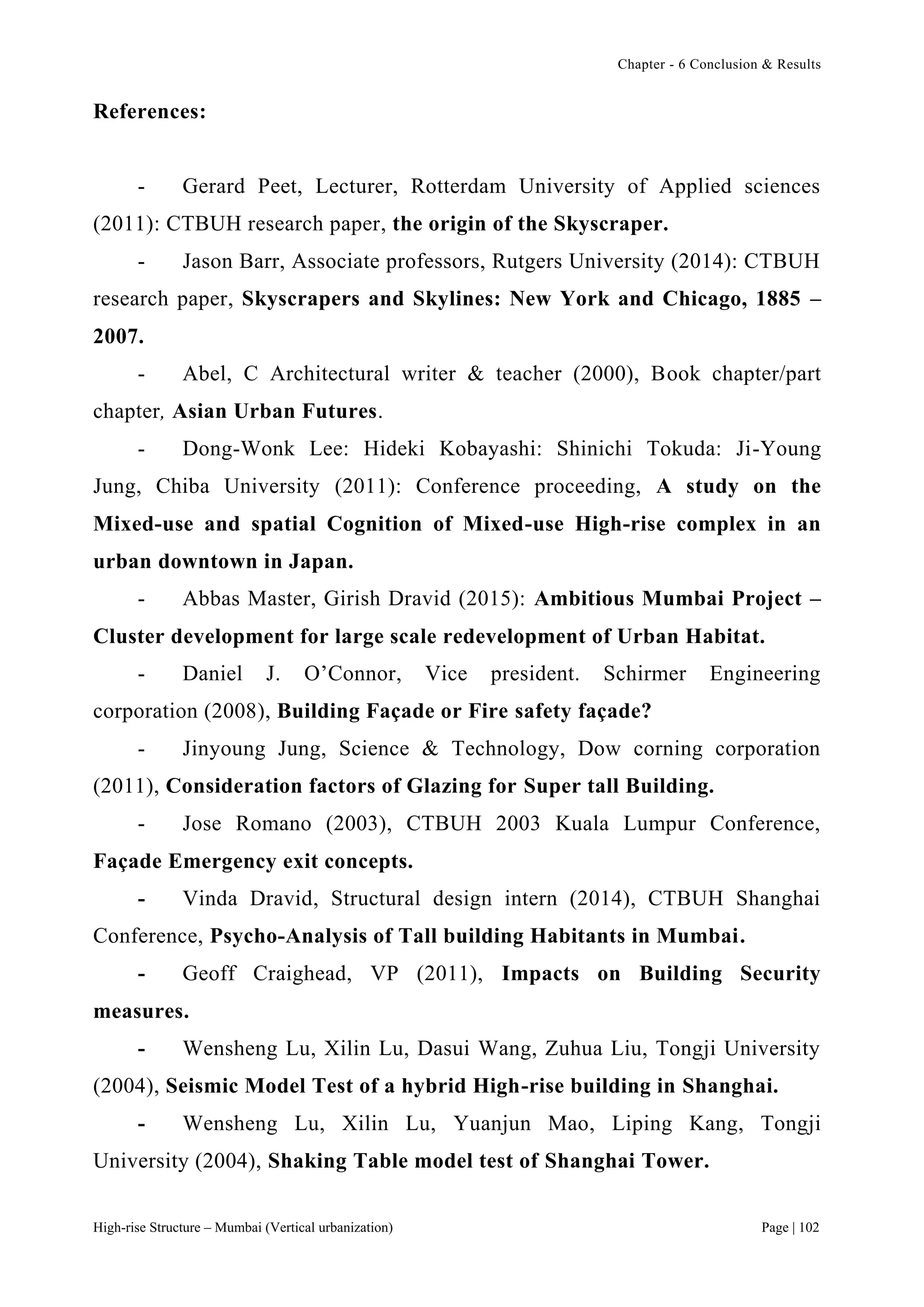 Chapter - 6 Conclusion & Results
High-rise Structure – Mumbai (Vertical urbanization) Page | 102
References:
- Gerard Peet, Lecturer, Rotterdam University of Applied sciences
(2011): CTBUH research paper, the origin of the Skyscraper.
- Jason Barr, Associate professors, Rutgers University (2014): CTBUH
research paper, Skyscrapers and Skylines: New York and Chicago, 1885 –
2007.
- Abel, C Architectural writer & teacher (2000), Book chapter/part
chapter, Asian Urban Futures.
- Dong-Wonk Lee: Hideki Kobayashi: Shinichi Tokuda: Ji-Young
Jung, Chiba University (2011): Conference proceeding, A study on the
Mixed-use and spatial Cognition of Mixed-use High-rise complex in an
urban downtown in Japan.
- Abbas Master, Girish Dravid (2015): Ambitious Mumbai Project –
Cluster development for large scale redevelopment of Urban Habitat.
- Daniel J. O’Connor, Vice president. Schirmer Engineering
corporation (2008), Building Façade or Fire safety façade?
- Jinyoung Jung, Science & Technology, Dow corning corporation
(2011), Consideration factors of Glazing for Super tall Building.
- Jose Romano (2003), CTBUH 2003 Kuala Lumpur Conference,
Façade Emergency exit concepts.
- Vinda Dravid, Structural design intern (2014), CTBUH Shanghai
Conference, Psycho-Analysis of Tall building Habitants in Mumbai.
- Geoff Craighead, VP (2011), Impacts on Building Security
measures.
- Wensheng Lu, Xilin Lu, Dasui Wang, Zuhua Liu, Tongji University
(2004), Seismic Model Test of a hybrid High-rise building in Shanghai.
- Wensheng Lu, Xilin Lu, Yuanjun Mao, Liping Kang, Tongji
University (2004), Shaking Table model test of Shanghai Tower.
 