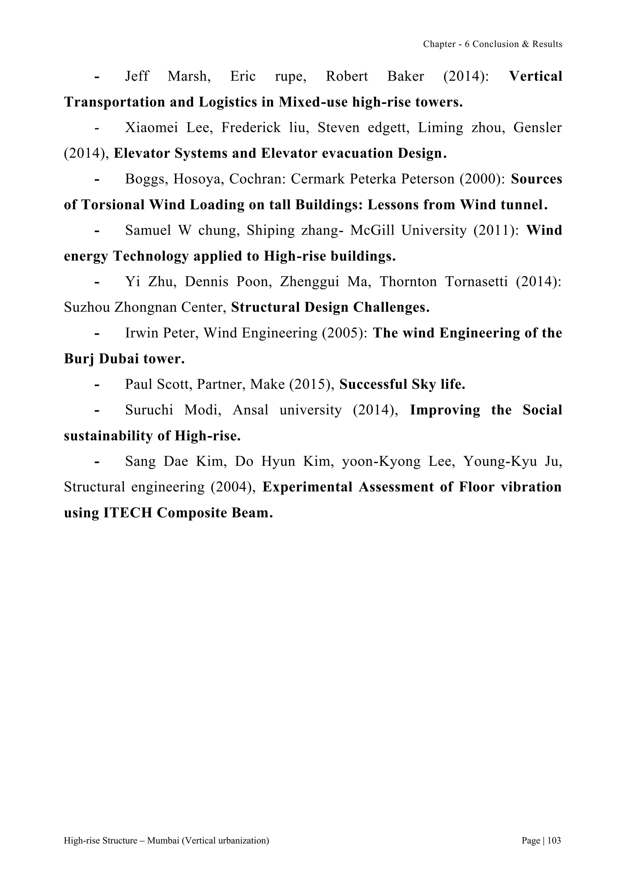 Chapter - 6 Conclusion & Results
High-rise Structure – Mumbai (Vertical urbanization) Page | 103
- Jeff Marsh, Eric rupe, Robert Baker (2014): Vertical
Transportation and Logistics in Mixed-use high-rise towers.
- Xiaomei Lee, Frederick liu, Steven edgett, Liming zhou, Gensler
(2014), Elevator Systems and Elevator evacuation Design.
- Boggs, Hosoya, Cochran: Cermark Peterka Peterson (2000): Sources
of Torsional Wind Loading on tall Buildings: Lessons from Wind tunnel.
- Samuel W chung, Shiping zhang- McGill University (2011): Wind
energy Technology applied to High-rise buildings.
- Yi Zhu, Dennis Poon, Zhenggui Ma, Thornton Tornasetti (2014):
Suzhou Zhongnan Center, Structural Design Challenges.
- Irwin Peter, Wind Engineering (2005): The wind Engineering of the
Burj Dubai tower.
- Paul Scott, Partner, Make (2015), Successful Sky life.
- Suruchi Modi, Ansal university (2014), Improving the Social
sustainability of High-rise.
- Sang Dae Kim, Do Hyun Kim, yoon-Kyong Lee, Young-Kyu Ju,
Structural engineering (2004), Experimental Assessment of Floor vibration
using ITECH Composite Beam.
 