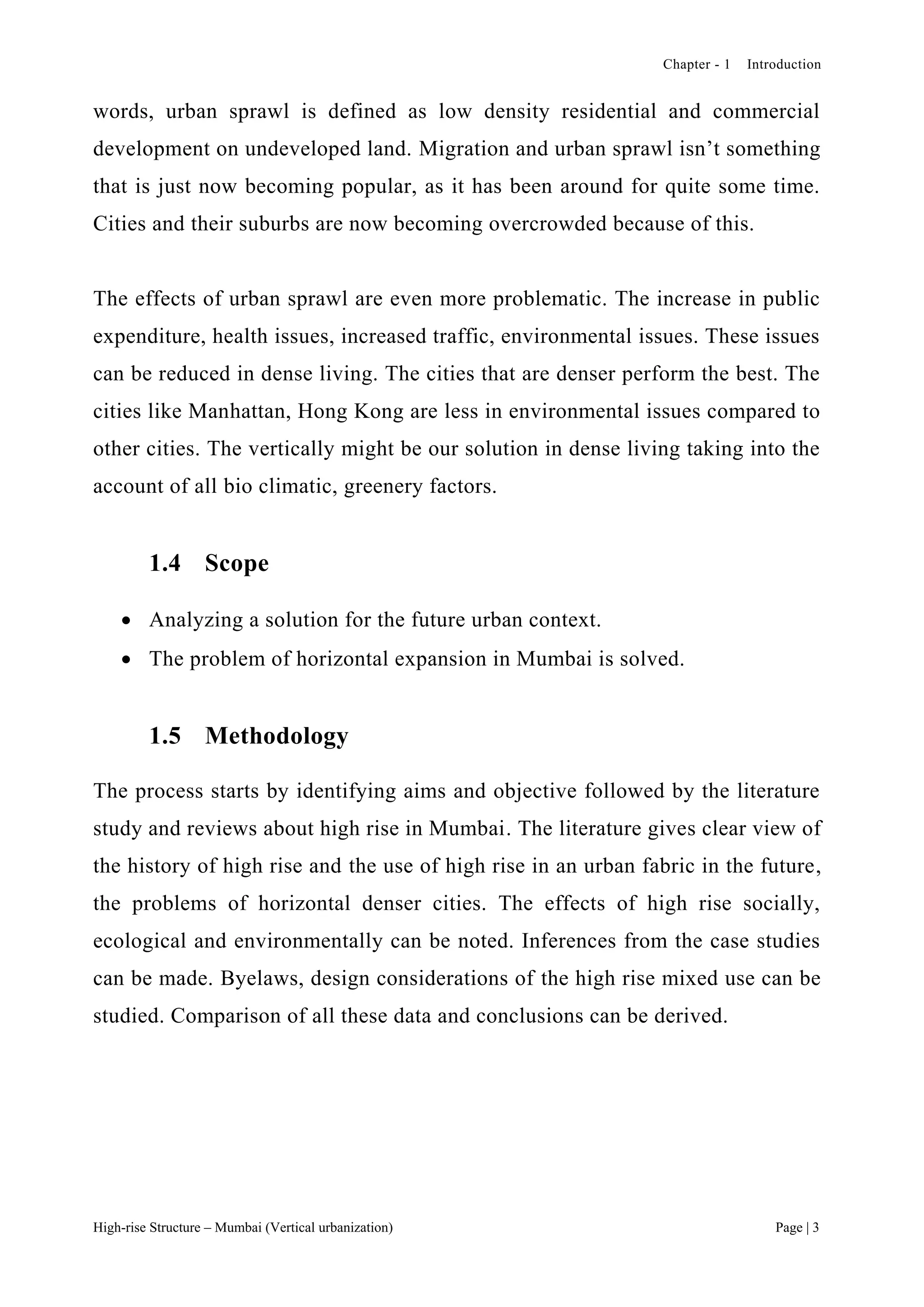 Chapter - 1 Introduction
High-rise Structure – Mumbai (Vertical urbanization) Page | 3
words, urban sprawl is defined as low density residential and commercial
development on undeveloped land. Migration and urban sprawl isn’t something
that is just now becoming popular, as it has been around for quite some time.
Cities and their suburbs are now becoming overcrowded because of this.
The effects of urban sprawl are even more problematic. The increase in public
expenditure, health issues, increased traffic, environmental issues. These issues
can be reduced in dense living. The cities that are denser perform the best. The
cities like Manhattan, Hong Kong are less in environmental issues compared to
other cities. The vertically might be our solution in dense living taking into the
account of all bio climatic, greenery factors.
1.4 Scope
 Analyzing a solution for the future urban context.
 The problem of horizontal expansion in Mumbai is solved.
1.5 Methodology
The process starts by identifying aims and objective followed by the literature
study and reviews about high rise in Mumbai. The literature gives clear view of
the history of high rise and the use of high rise in an urban fabric in the future,
the problems of horizontal denser cities. The effects of high rise socially,
ecological and environmentally can be noted. Inferences from the case studies
can be made. Byelaws, design considerations of the high rise mixed use can be
studied. Comparison of all these data and conclusions can be derived.
 