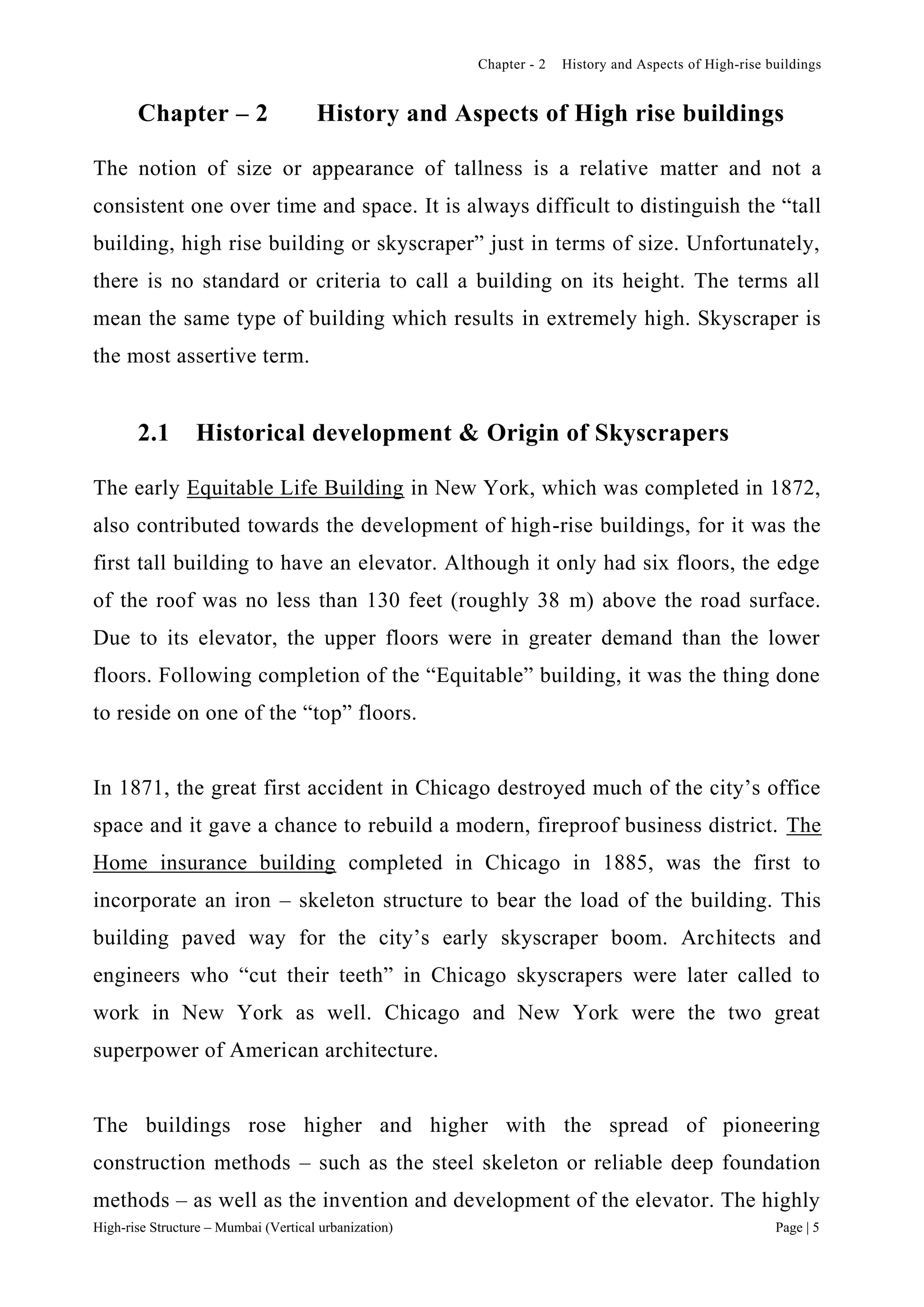 Chapter - 2 History and Aspects of High-rise buildings
High-rise Structure – Mumbai (Vertical urbanization) Page | 5
Chapter – 2 History and Aspects of High rise buildings
The notion of size or appearance of tallness is a relative matter and not a
consistent one over time and space. It is always difficult to distinguish the “tall
building, high rise building or skyscraper” just in terms of size. Unfortunately,
there is no standard or criteria to call a building on its height. The terms all
mean the same type of building which results in extremely high. Skyscraper is
the most assertive term.
2.1 Historical development & Origin of Skyscrapers
The early Equitable Life Building in New York, which was completed in 1872,
also contributed towards the development of high-rise buildings, for it was the
first tall building to have an elevator. Although it only had six floors, the edge
of the roof was no less than 130 feet (roughly 38 m) above the road surface.
Due to its elevator, the upper floors were in greater demand than the lower
floors. Following completion of the “Equitable” building, it was the thing done
to reside on one of the “top” floors.
In 1871, the great first accident in Chicago destroyed much of the city’s office
space and it gave a chance to rebuild a modern, fireproof business district. The
Home insurance building completed in Chicago in 1885, was the first to
incorporate an iron – skeleton structure to bear the load of the building. This
building paved way for the city’s early skyscraper boom. Architects and
engineers who “cut their teeth” in Chicago skyscrapers were later called to
work in New York as well. Chicago and New York were the two great
superpower of American architecture.
The buildings rose higher and higher with the spread of pioneering
construction methods – such as the steel skeleton or reliable deep foundation
methods – as well as the invention and development of the elevator. The highly
 